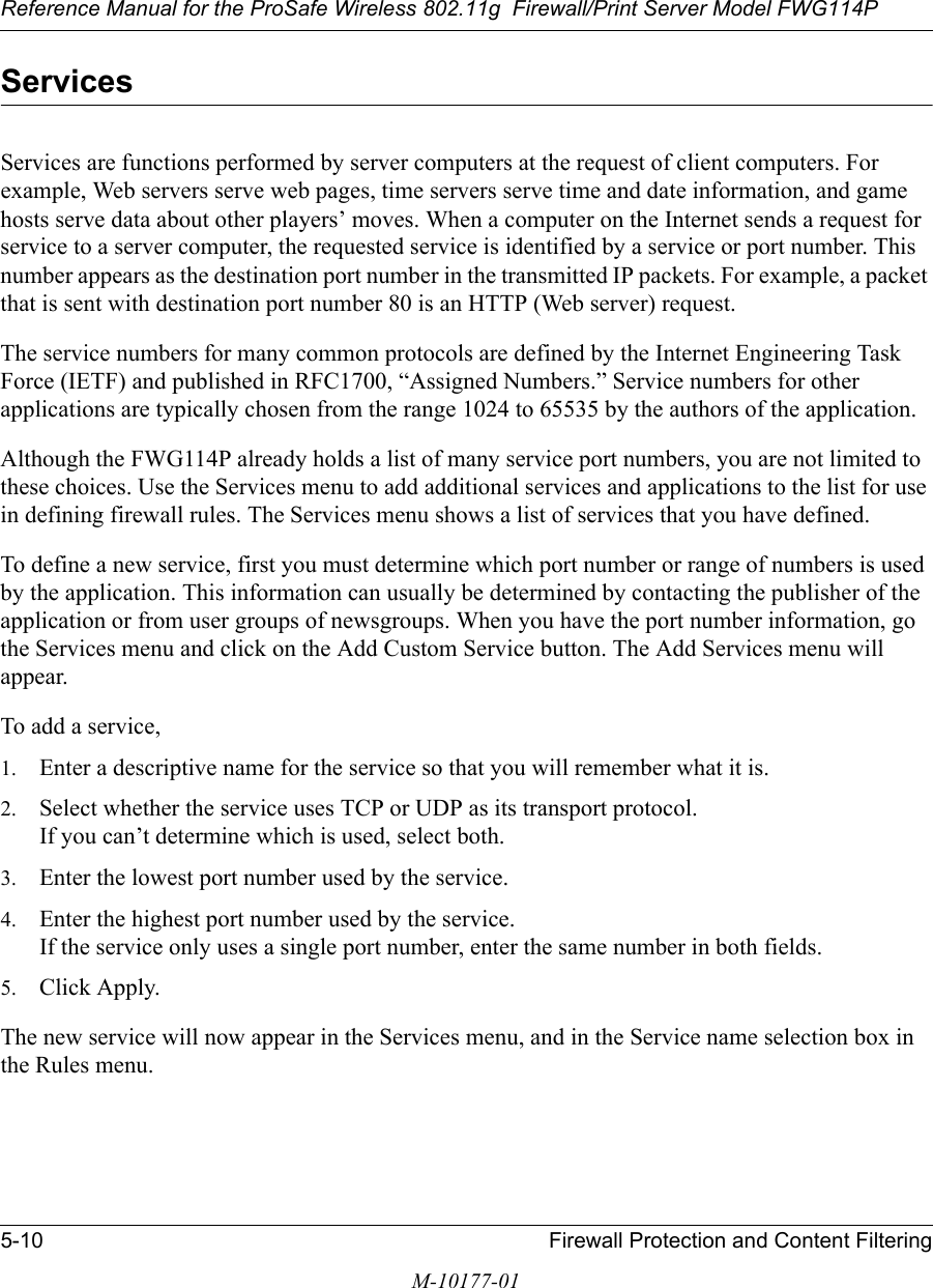 Reference Manual for the ProSafe Wireless 802.11g  Firewall/Print Server Model FWG114P5-10 Firewall Protection and Content FilteringM-10177-01ServicesServices are functions performed by server computers at the request of client computers. For example, Web servers serve web pages, time servers serve time and date information, and game hosts serve data about other players’ moves. When a computer on the Internet sends a request for service to a server computer, the requested service is identified by a service or port number. This number appears as the destination port number in the transmitted IP packets. For example, a packet that is sent with destination port number 80 is an HTTP (Web server) request.The service numbers for many common protocols are defined by the Internet Engineering Task Force (IETF) and published in RFC1700, “Assigned Numbers.” Service numbers for other applications are typically chosen from the range 1024 to 65535 by the authors of the application.Although the FWG114P already holds a list of many service port numbers, you are not limited to these choices. Use the Services menu to add additional services and applications to the list for use in defining firewall rules. The Services menu shows a list of services that you have defined.To define a new service, first you must determine which port number or range of numbers is used by the application. This information can usually be determined by contacting the publisher of the application or from user groups of newsgroups. When you have the port number information, go the Services menu and click on the Add Custom Service button. The Add Services menu will appear.To add a service,1. Enter a descriptive name for the service so that you will remember what it is.2. Select whether the service uses TCP or UDP as its transport protocol. If you can’t determine which is used, select both.3. Enter the lowest port number used by the service.4. Enter the highest port number used by the service. If the service only uses a single port number, enter the same number in both fields.5. Click Apply.The new service will now appear in the Services menu, and in the Service name selection box in the Rules menu.