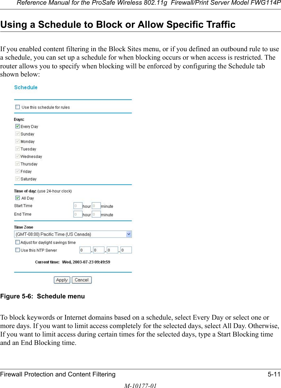 Reference Manual for the ProSafe Wireless 802.11g  Firewall/Print Server Model FWG114PFirewall Protection and Content Filtering 5-11M-10177-01Using a Schedule to Block or Allow Specific TrafficIf you enabled content filtering in the Block Sites menu, or if you defined an outbound rule to use a schedule, you can set up a schedule for when blocking occurs or when access is restricted. The router allows you to specify when blocking will be enforced by configuring the Schedule tab shown below:Figure 5-6:  Schedule menuTo block keywords or Internet domains based on a schedule, select Every Day or select one or more days. If you want to limit access completely for the selected days, select All Day. Otherwise, If you want to limit access during certain times for the selected days, type a Start Blocking time and an End Blocking time. 