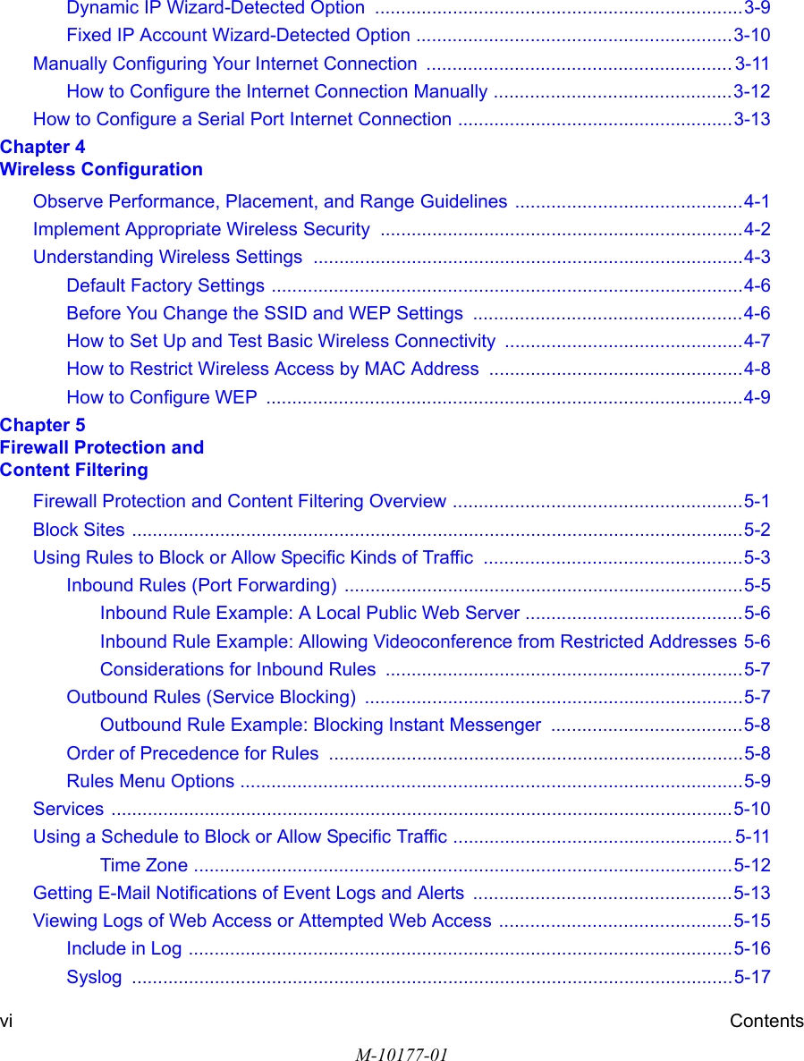 M-10177-01vi ContentsDynamic IP Wizard-Detected Option  .......................................................................3-9Fixed IP Account Wizard-Detected Option .............................................................3-10Manually Configuring Your Internet Connection  ........................................................... 3-11How to Configure the Internet Connection Manually ..............................................3-12How to Configure a Serial Port Internet Connection .....................................................3-13Chapter 4  Wireless ConfigurationObserve Performance, Placement, and Range Guidelines ............................................4-1Implement Appropriate Wireless Security  ......................................................................4-2Understanding Wireless Settings ...................................................................................4-3Default Factory Settings ...........................................................................................4-6Before You Change the SSID and WEP Settings  ....................................................4-6How to Set Up and Test Basic Wireless Connectivity ..............................................4-7How to Restrict Wireless Access by MAC Address .................................................4-8How to Configure WEP  ............................................................................................4-9Chapter 5  Firewall Protection and  Content FilteringFirewall Protection and Content Filtering Overview ........................................................5-1Block Sites ......................................................................................................................5-2Using Rules to Block or Allow Specific Kinds of Traffic  ..................................................5-3Inbound Rules (Port Forwarding) .............................................................................5-5Inbound Rule Example: A Local Public Web Server ..........................................5-6Inbound Rule Example: Allowing Videoconference from Restricted Addresses 5-6Considerations for Inbound Rules .....................................................................5-7Outbound Rules (Service Blocking)  .........................................................................5-7Outbound Rule Example: Blocking Instant Messenger  .....................................5-8Order of Precedence for Rules ................................................................................5-8Rules Menu Options .................................................................................................5-9Services ........................................................................................................................5-10Using a Schedule to Block or Allow Specific Traffic ...................................................... 5-11Time Zone ........................................................................................................5-12Getting E-Mail Notifications of Event Logs and Alerts  ..................................................5-13Viewing Logs of Web Access or Attempted Web Access .............................................5-15Include in Log .........................................................................................................5-16Syslog ....................................................................................................................5-17