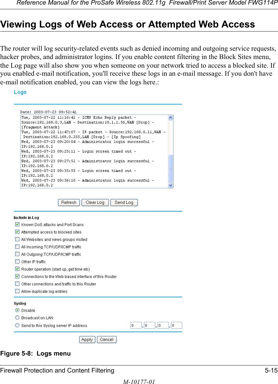 Reference Manual for the ProSafe Wireless 802.11g  Firewall/Print Server Model FWG114PFirewall Protection and Content Filtering 5-15M-10177-01Viewing Logs of Web Access or Attempted Web AccessThe router will log security-related events such as denied incoming and outgoing service requests, hacker probes, and administrator logins. If you enable content filtering in the Block Sites menu, the Log page will also show you when someone on your network tried to access a blocked site. If you enabled e-mail notification, you&apos;ll receive these logs in an e-mail message. If you don&apos;t have e-mail notification enabled, you can view the logs here.:Figure 5-8:  Logs menu