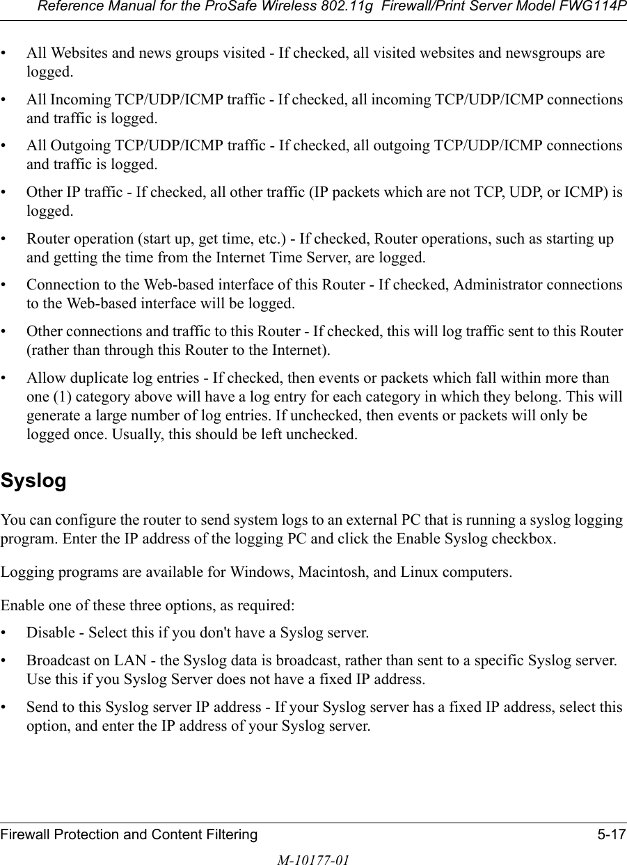 Reference Manual for the ProSafe Wireless 802.11g  Firewall/Print Server Model FWG114PFirewall Protection and Content Filtering 5-17M-10177-01• All Websites and news groups visited - If checked, all visited websites and newsgroups are logged. • All Incoming TCP/UDP/ICMP traffic - If checked, all incoming TCP/UDP/ICMP connections and traffic is logged. • All Outgoing TCP/UDP/ICMP traffic - If checked, all outgoing TCP/UDP/ICMP connections and traffic is logged. • Other IP traffic - If checked, all other traffic (IP packets which are not TCP, UDP, or ICMP) is logged. • Router operation (start up, get time, etc.) - If checked, Router operations, such as starting up and getting the time from the Internet Time Server, are logged. • Connection to the Web-based interface of this Router - If checked, Administrator connections to the Web-based interface will be logged. • Other connections and traffic to this Router - If checked, this will log traffic sent to this Router (rather than through this Router to the Internet). • Allow duplicate log entries - If checked, then events or packets which fall within more than one (1) category above will have a log entry for each category in which they belong. This will generate a large number of log entries. If unchecked, then events or packets will only be logged once. Usually, this should be left unchecked. SyslogYou can configure the router to send system logs to an external PC that is running a syslog logging program. Enter the IP address of the logging PC and click the Enable Syslog checkbox.Logging programs are available for Windows, Macintosh, and Linux computers.Enable one of these three options, as required: • Disable - Select this if you don&apos;t have a Syslog server. • Broadcast on LAN - the Syslog data is broadcast, rather than sent to a specific Syslog server. Use this if you Syslog Server does not have a fixed IP address. • Send to this Syslog server IP address - If your Syslog server has a fixed IP address, select this option, and enter the IP address of your Syslog server. 