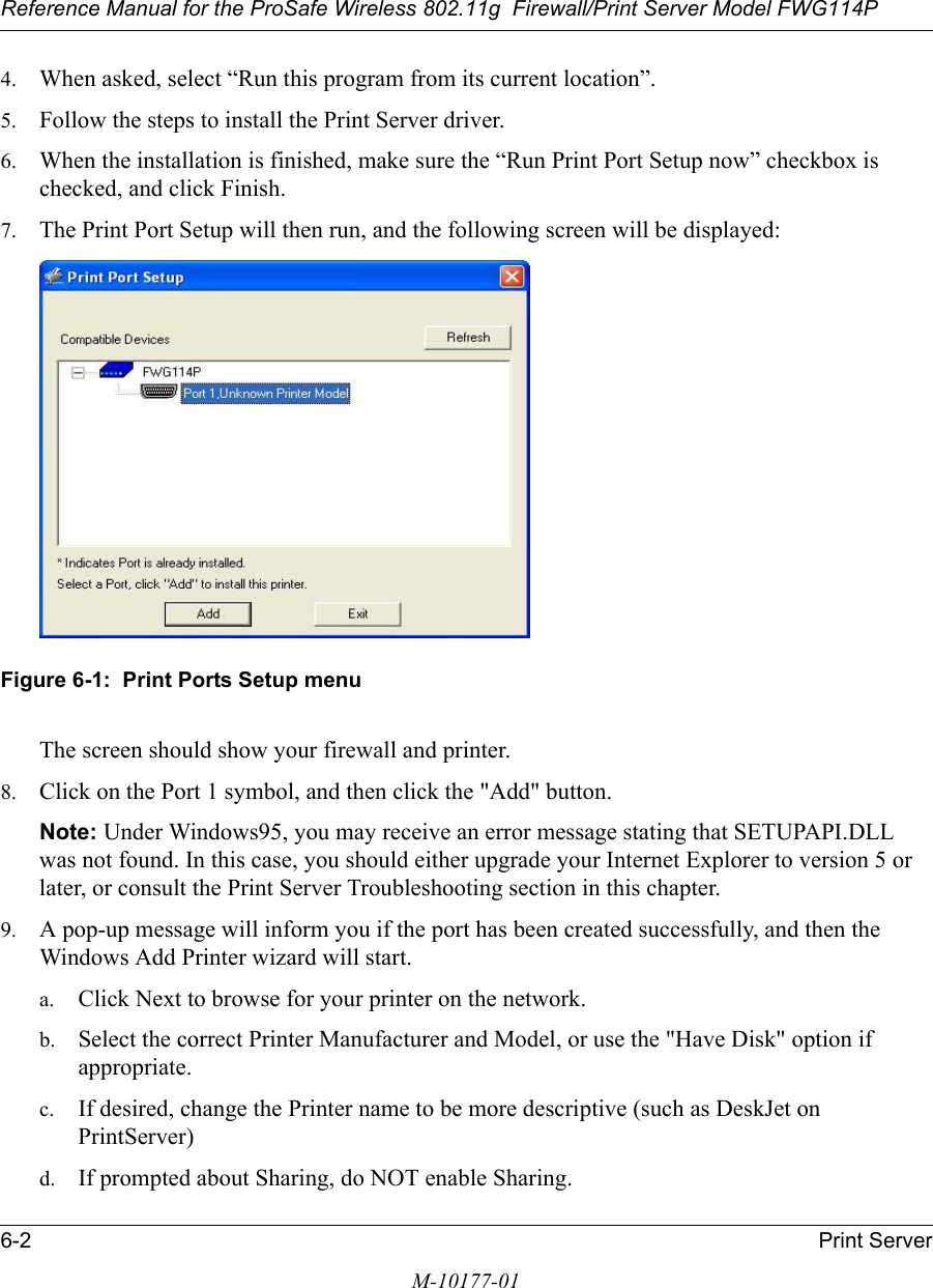 Reference Manual for the ProSafe Wireless 802.11g  Firewall/Print Server Model FWG114P6-2 Print ServerM-10177-014. When asked, select “Run this program from its current location”.5. Follow the steps to install the Print Server driver.6. When the installation is finished, make sure the “Run Print Port Setup now” checkbox is checked, and click Finish.7. The Print Port Setup will then run, and the following screen will be displayed:Figure 6-1:  Print Ports Setup menuThe screen should show your firewall and printer.8. Click on the Port 1 symbol, and then click the &quot;Add&quot; button.Note: Under Windows95, you may receive an error message stating that SETUPAPI.DLL was not found. In this case, you should either upgrade your Internet Explorer to version 5 or later, or consult the Print Server Troubleshooting section in this chapter.9. A pop-up message will inform you if the port has been created successfully, and then the Windows Add Printer wizard will start.a. Click Next to browse for your printer on the network.b. Select the correct Printer Manufacturer and Model, or use the &quot;Have Disk&quot; option if appropriate.c. If desired, change the Printer name to be more descriptive (such as DeskJet on PrintServer)d. If prompted about Sharing, do NOT enable Sharing.