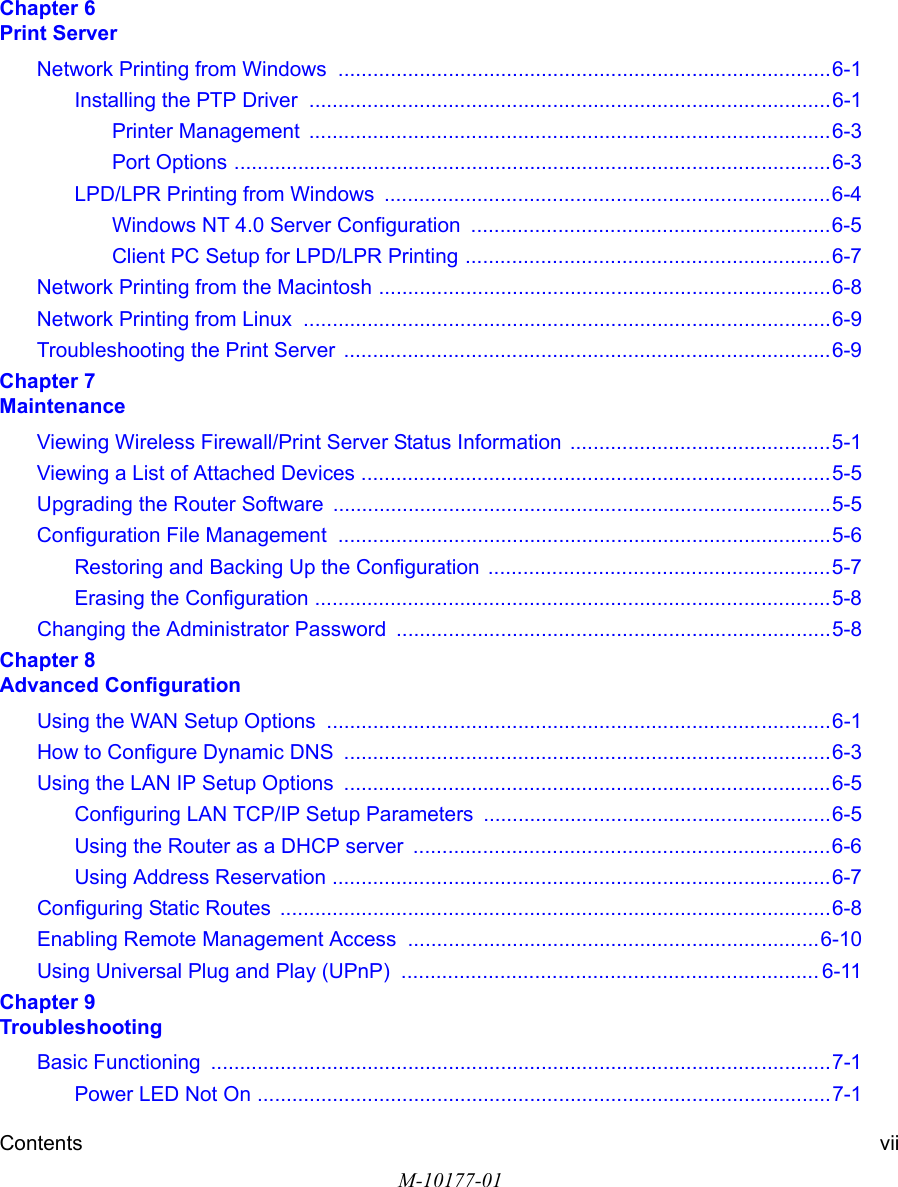 Contents viiM-10177-01Chapter 6  Print ServerNetwork Printing from Windows  .....................................................................................6-1Installing the PTP Driver  ..........................................................................................6-1Printer Management  ..........................................................................................6-3Port Options .......................................................................................................6-3LPD/LPR Printing from Windows  .............................................................................6-4Windows NT 4.0 Server Configuration  ..............................................................6-5Client PC Setup for LPD/LPR Printing ...............................................................6-7Network Printing from the Macintosh ..............................................................................6-8Network Printing from Linux  ...........................................................................................6-9Troubleshooting the Print Server  ....................................................................................6-9Chapter 7  MaintenanceViewing Wireless Firewall/Print Server Status Information .............................................5-1Viewing a List of Attached Devices .................................................................................5-5Upgrading the Router Software ......................................................................................5-5Configuration File Management  .....................................................................................5-6Restoring and Backing Up the Configuration  ...........................................................5-7Erasing the Configuration .........................................................................................5-8Changing the Administrator Password ...........................................................................5-8Chapter 8  Advanced ConfigurationUsing the WAN Setup Options  .......................................................................................6-1How to Configure Dynamic DNS  ....................................................................................6-3Using the LAN IP Setup Options  ....................................................................................6-5Configuring LAN TCP/IP Setup Parameters  ............................................................6-5Using the Router as a DHCP server  ........................................................................6-6Using Address Reservation ......................................................................................6-7Configuring Static Routes  ...............................................................................................6-8Enabling Remote Management Access  .......................................................................6-10Using Universal Plug and Play (UPnP)  ........................................................................ 6-11Chapter 9  TroubleshootingBasic Functioning  ...........................................................................................................7-1Power LED Not On ...................................................................................................7-1