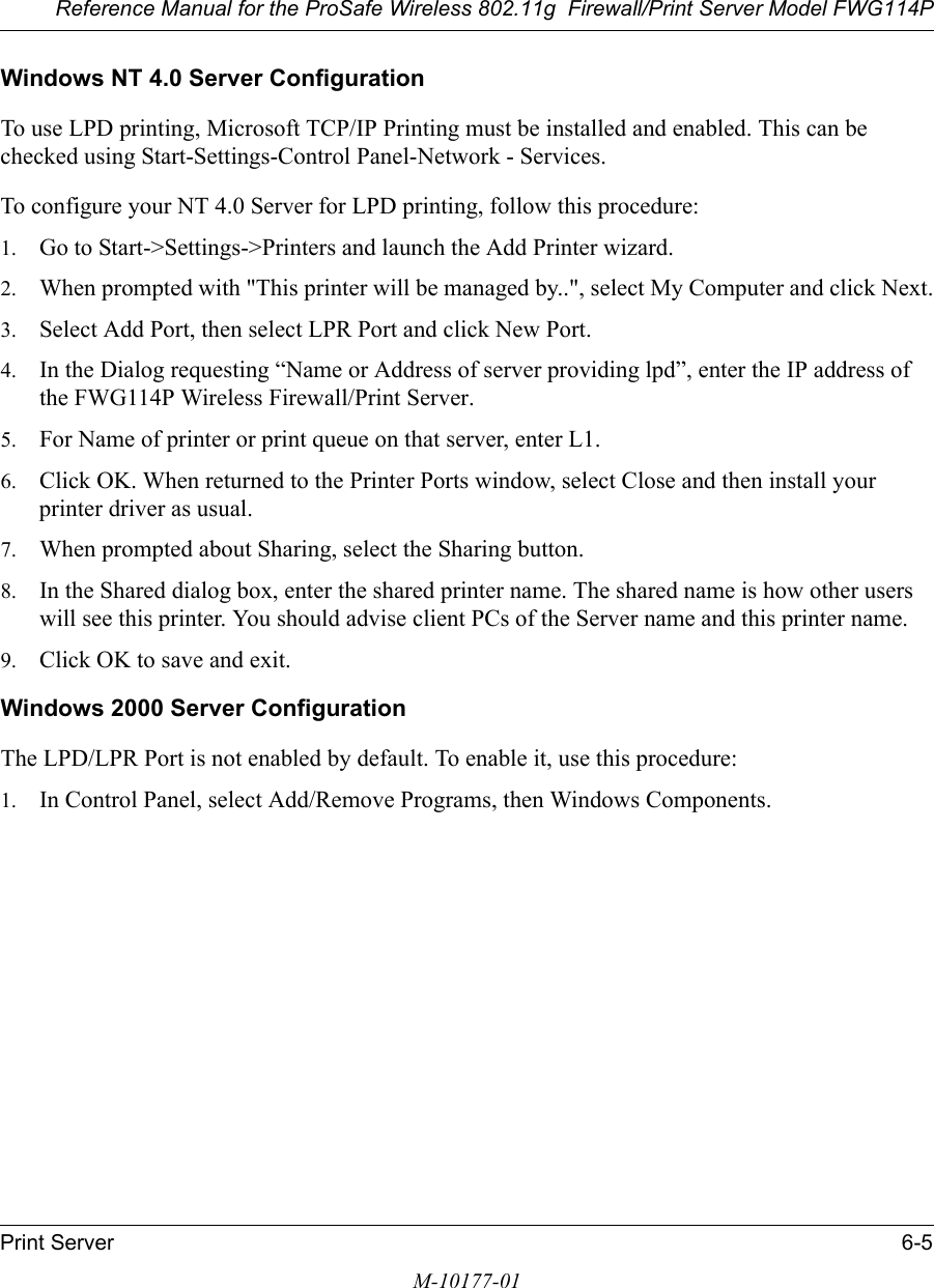 Reference Manual for the ProSafe Wireless 802.11g  Firewall/Print Server Model FWG114PPrint Server 6-5M-10177-01Windows NT 4.0 Server ConfigurationTo use LPD printing, Microsoft TCP/IP Printing must be installed and enabled. This can be checked using Start-Settings-Control Panel-Network - Services.To configure your NT 4.0 Server for LPD printing, follow this procedure:1. Go to Start-&gt;Settings-&gt;Printers and launch the Add Printer wizard.2. When prompted with &quot;This printer will be managed by..&quot;, select My Computer and click Next.3. Select Add Port, then select LPR Port and click New Port.4. In the Dialog requesting “Name or Address of server providing lpd”, enter the IP address of the FWG114P Wireless Firewall/Print Server.5. For Name of printer or print queue on that server, enter L1.6. Click OK. When returned to the Printer Ports window, select Close and then install your printer driver as usual.7. When prompted about Sharing, select the Sharing button.8. In the Shared dialog box, enter the shared printer name. The shared name is how other users will see this printer. You should advise client PCs of the Server name and this printer name.9. Click OK to save and exit.Windows 2000 Server ConfigurationThe LPD/LPR Port is not enabled by default. To enable it, use this procedure:1. In Control Panel, select Add/Remove Programs, then Windows Components.