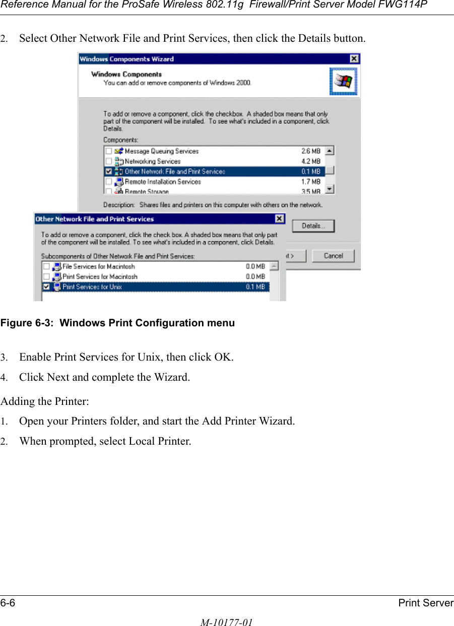 Reference Manual for the ProSafe Wireless 802.11g  Firewall/Print Server Model FWG114P6-6 Print ServerM-10177-012. Select Other Network File and Print Services, then click the Details button.Figure 6-3:  Windows Print Configuration menu3. Enable Print Services for Unix, then click OK.4. Click Next and complete the Wizard.Adding the Printer:1. Open your Printers folder, and start the Add Printer Wizard.2. When prompted, select Local Printer.