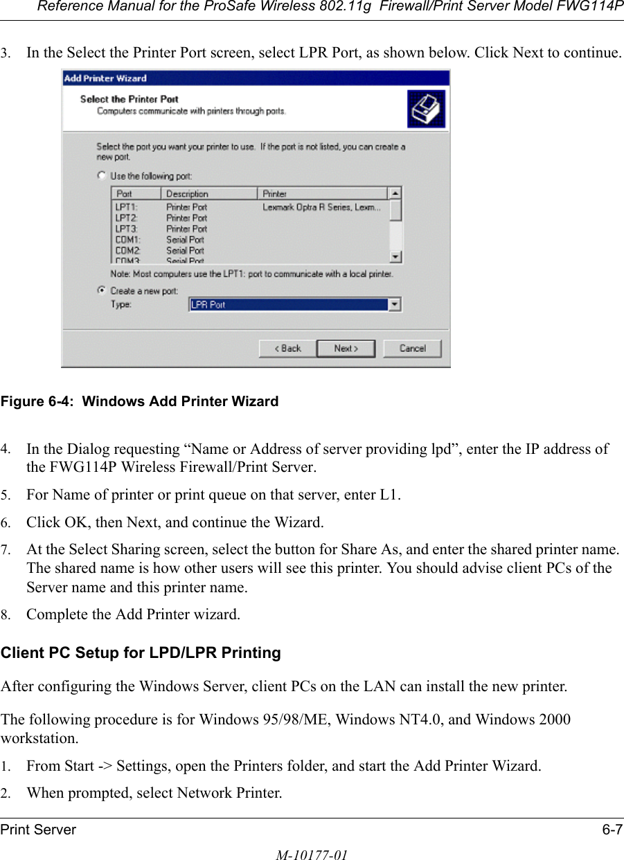 Reference Manual for the ProSafe Wireless 802.11g  Firewall/Print Server Model FWG114PPrint Server 6-7M-10177-013. In the Select the Printer Port screen, select LPR Port, as shown below. Click Next to continue.Figure 6-4:  Windows Add Printer Wizard4. In the Dialog requesting “Name or Address of server providing lpd”, enter the IP address of the FWG114P Wireless Firewall/Print Server.5. For Name of printer or print queue on that server, enter L1.6. Click OK, then Next, and continue the Wizard.7. At the Select Sharing screen, select the button for Share As, and enter the shared printer name. The shared name is how other users will see this printer. You should advise client PCs of the Server name and this printer name.8. Complete the Add Printer wizard.Client PC Setup for LPD/LPR PrintingAfter configuring the Windows Server, client PCs on the LAN can install the new printer.The following procedure is for Windows 95/98/ME, Windows NT4.0, and Windows 2000 workstation.1. From Start -&gt; Settings, open the Printers folder, and start the Add Printer Wizard.2. When prompted, select Network Printer. 