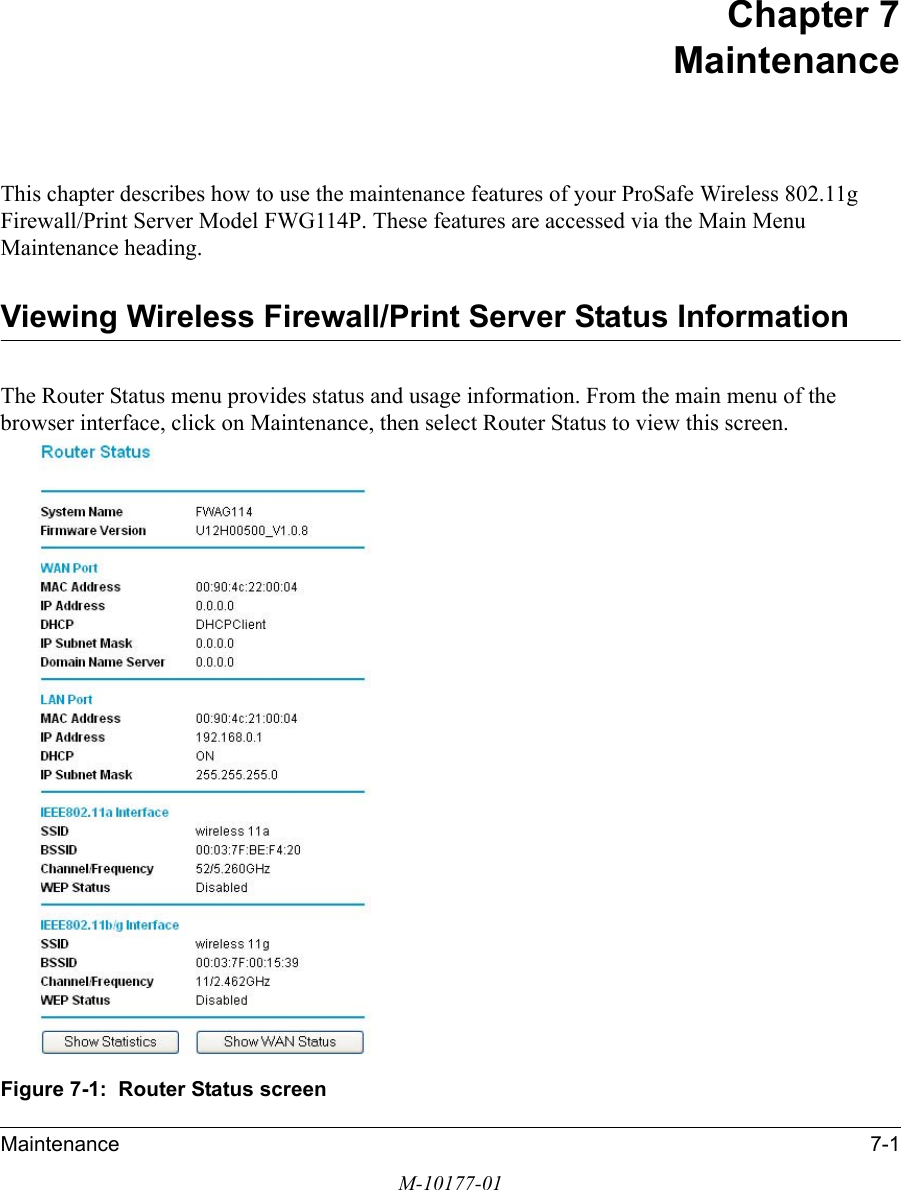 Maintenance 7-1M-10177-01Chapter 7 MaintenanceThis chapter describes how to use the maintenance features of your ProSafe Wireless 802.11g  Firewall/Print Server Model FWG114P. These features are accessed via the Main Menu Maintenance heading.Viewing Wireless Firewall/Print Server Status InformationThe Router Status menu provides status and usage information. From the main menu of the browser interface, click on Maintenance, then select Router Status to view this screen.Figure 7-1:  Router Status screen