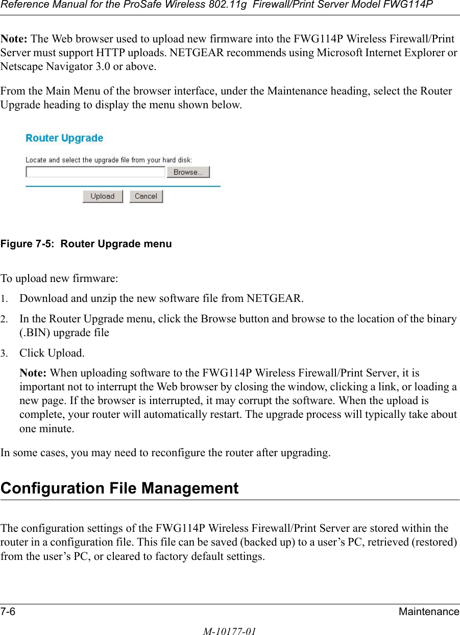 Reference Manual for the ProSafe Wireless 802.11g  Firewall/Print Server Model FWG114P7-6 MaintenanceM-10177-01Note: The Web browser used to upload new firmware into the FWG114P Wireless Firewall/Print Server must support HTTP uploads. NETGEAR recommends using Microsoft Internet Explorer or Netscape Navigator 3.0 or above. From the Main Menu of the browser interface, under the Maintenance heading, select the Router Upgrade heading to display the menu shown below. Figure 7-5:  Router Upgrade menuTo upload new firmware:1. Download and unzip the new software file from NETGEAR. 2. In the Router Upgrade menu, click the Browse button and browse to the location of the binary (.BIN) upgrade file3. Click Upload.Note: When uploading software to the FWG114P Wireless Firewall/Print Server, it is important not to interrupt the Web browser by closing the window, clicking a link, or loading a new page. If the browser is interrupted, it may corrupt the software. When the upload is complete, your router will automatically restart. The upgrade process will typically take about one minute.In some cases, you may need to reconfigure the router after upgrading.Configuration File ManagementThe configuration settings of the FWG114P Wireless Firewall/Print Server are stored within the router in a configuration file. This file can be saved (backed up) to a user’s PC, retrieved (restored) from the user’s PC, or cleared to factory default settings.