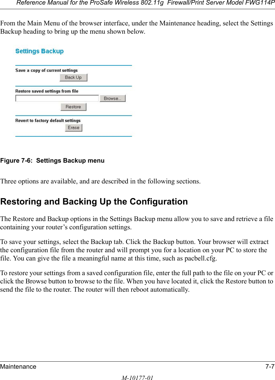 Reference Manual for the ProSafe Wireless 802.11g  Firewall/Print Server Model FWG114PMaintenance 7-7M-10177-01From the Main Menu of the browser interface, under the Maintenance heading, select the Settings Backup heading to bring up the menu shown below. Figure 7-6:  Settings Backup menuThree options are available, and are described in the following sections.Restoring and Backing Up the ConfigurationThe Restore and Backup options in the Settings Backup menu allow you to save and retrieve a file containing your router’s configuration settings.To save your settings, select the Backup tab. Click the Backup button. Your browser will extract the configuration file from the router and will prompt you for a location on your PC to store the file. You can give the file a meaningful name at this time, such as pacbell.cfg.To restore your settings from a saved configuration file, enter the full path to the file on your PC or click the Browse button to browse to the file. When you have located it, click the Restore button to send the file to the router. The router will then reboot automatically.