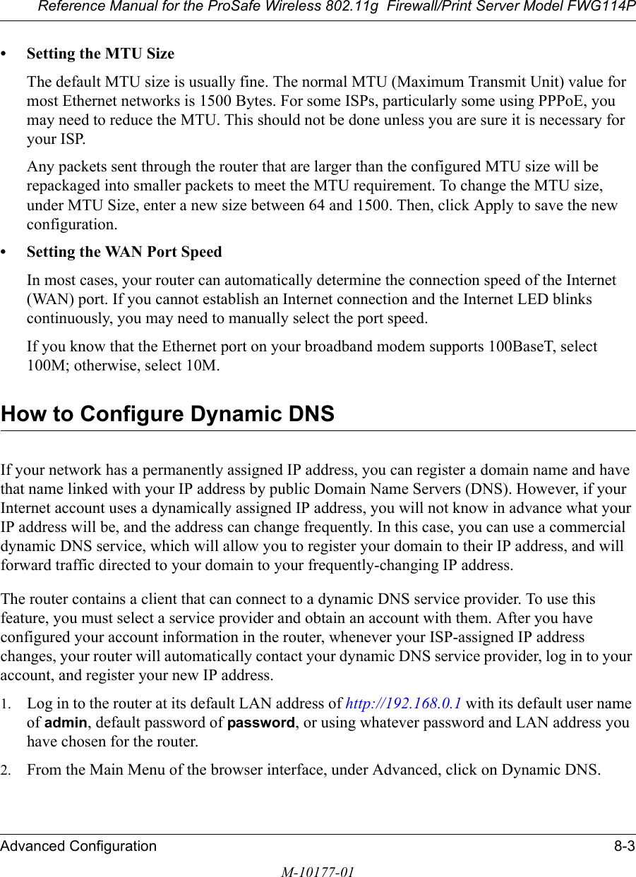 Reference Manual for the ProSafe Wireless 802.11g  Firewall/Print Server Model FWG114PAdvanced Configuration 8-3M-10177-01• Setting the MTU SizeThe default MTU size is usually fine. The normal MTU (Maximum Transmit Unit) value for most Ethernet networks is 1500 Bytes. For some ISPs, particularly some using PPPoE, you may need to reduce the MTU. This should not be done unless you are sure it is necessary for your ISP. Any packets sent through the router that are larger than the configured MTU size will be repackaged into smaller packets to meet the MTU requirement. To change the MTU size, under MTU Size, enter a new size between 64 and 1500. Then, click Apply to save the new configuration.• Setting the WAN Port SpeedIn most cases, your router can automatically determine the connection speed of the Internet (WAN) port. If you cannot establish an Internet connection and the Internet LED blinks continuously, you may need to manually select the port speed. If you know that the Ethernet port on your broadband modem supports 100BaseT, select 100M; otherwise, select 10M.How to Configure Dynamic DNSIf your network has a permanently assigned IP address, you can register a domain name and have that name linked with your IP address by public Domain Name Servers (DNS). However, if your Internet account uses a dynamically assigned IP address, you will not know in advance what your IP address will be, and the address can change frequently. In this case, you can use a commercial dynamic DNS service, which will allow you to register your domain to their IP address, and will forward traffic directed to your domain to your frequently-changing IP address. The router contains a client that can connect to a dynamic DNS service provider. To use this feature, you must select a service provider and obtain an account with them. After you have configured your account information in the router, whenever your ISP-assigned IP address changes, your router will automatically contact your dynamic DNS service provider, log in to your account, and register your new IP address.1. Log in to the router at its default LAN address of http://192.168.0.1 with its default user name of admin, default password of password, or using whatever password and LAN address you have chosen for the router.2. From the Main Menu of the browser interface, under Advanced, click on Dynamic DNS. 