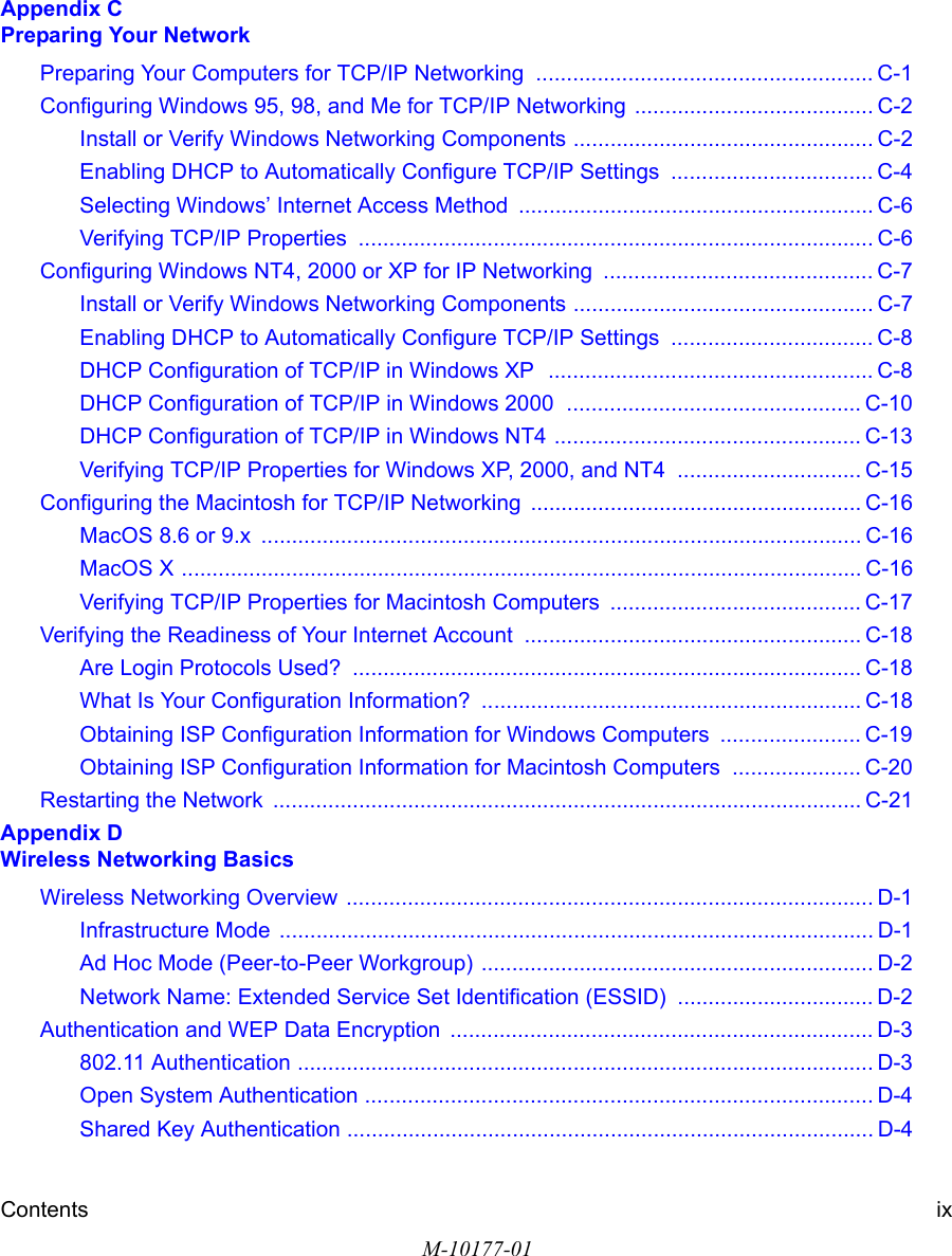 Contents ixM-10177-01Appendix C  Preparing Your NetworkPreparing Your Computers for TCP/IP Networking  ....................................................... C-1Configuring Windows 95, 98, and Me for TCP/IP Networking ....................................... C-2Install or Verify Windows Networking Components ................................................. C-2Enabling DHCP to Automatically Configure TCP/IP Settings  ................................. C-4Selecting Windows’ Internet Access Method .......................................................... C-6Verifying TCP/IP Properties  .................................................................................... C-6Configuring Windows NT4, 2000 or XP for IP Networking  ............................................ C-7Install or Verify Windows Networking Components ................................................. C-7Enabling DHCP to Automatically Configure TCP/IP Settings  ................................. C-8DHCP Configuration of TCP/IP in Windows XP  ..................................................... C-8DHCP Configuration of TCP/IP in Windows 2000  ................................................ C-10DHCP Configuration of TCP/IP in Windows NT4 .................................................. C-13Verifying TCP/IP Properties for Windows XP, 2000, and NT4  .............................. C-15Configuring the Macintosh for TCP/IP Networking ...................................................... C-16MacOS 8.6 or 9.x  .................................................................................................. C-16MacOS X ............................................................................................................... C-16Verifying TCP/IP Properties for Macintosh Computers  ......................................... C-17Verifying the Readiness of Your Internet Account ....................................................... C-18Are Login Protocols Used?  ................................................................................... C-18What Is Your Configuration Information?  .............................................................. C-18Obtaining ISP Configuration Information for Windows Computers  ....................... C-19Obtaining ISP Configuration Information for Macintosh Computers  ..................... C-20Restarting the Network  ................................................................................................ C-21Appendix D  Wireless Networking BasicsWireless Networking Overview ...................................................................................... D-1Infrastructure Mode  ................................................................................................. D-1Ad Hoc Mode (Peer-to-Peer Workgroup) ................................................................ D-2Network Name: Extended Service Set Identification (ESSID) ................................ D-2Authentication and WEP Data Encryption  ..................................................................... D-3802.11 Authentication .............................................................................................. D-3Open System Authentication ................................................................................... D-4Shared Key Authentication ...................................................................................... D-4