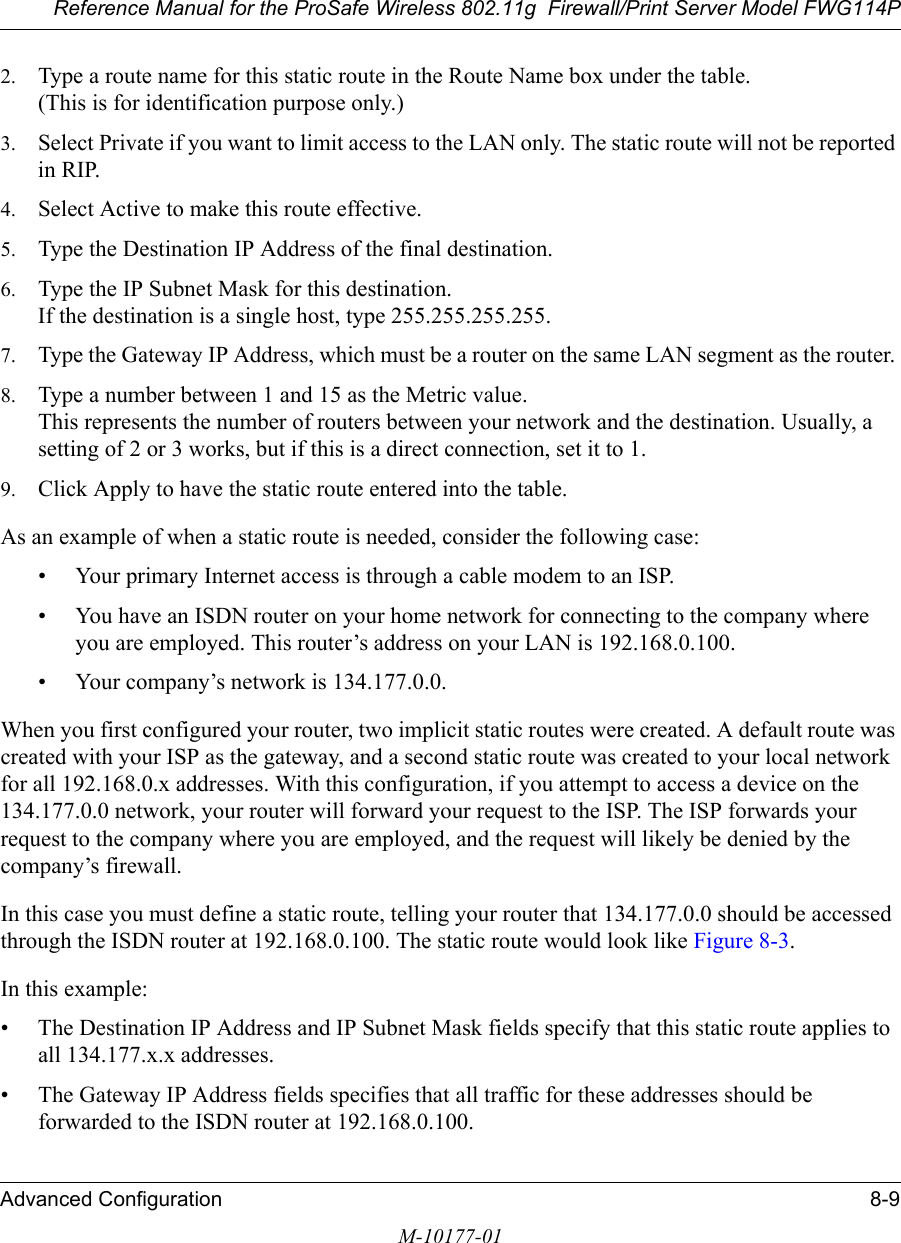 Reference Manual for the ProSafe Wireless 802.11g  Firewall/Print Server Model FWG114PAdvanced Configuration 8-9M-10177-012. Type a route name for this static route in the Route Name box under the table. (This is for identification purpose only.) 3. Select Private if you want to limit access to the LAN only. The static route will not be reported in RIP. 4. Select Active to make this route effective. 5. Type the Destination IP Address of the final destination. 6. Type the IP Subnet Mask for this destination. If the destination is a single host, type 255.255.255.255. 7. Type the Gateway IP Address, which must be a router on the same LAN segment as the router. 8. Type a number between 1 and 15 as the Metric value.  This represents the number of routers between your network and the destination. Usually, a setting of 2 or 3 works, but if this is a direct connection, set it to 1. 9. Click Apply to have the static route entered into the table. As an example of when a static route is needed, consider the following case:• Your primary Internet access is through a cable modem to an ISP.• You have an ISDN router on your home network for connecting to the company where you are employed. This router’s address on your LAN is 192.168.0.100.• Your company’s network is 134.177.0.0.When you first configured your router, two implicit static routes were created. A default route was created with your ISP as the gateway, and a second static route was created to your local network for all 192.168.0.x addresses. With this configuration, if you attempt to access a device on the 134.177.0.0 network, your router will forward your request to the ISP. The ISP forwards your request to the company where you are employed, and the request will likely be denied by the company’s firewall.In this case you must define a static route, telling your router that 134.177.0.0 should be accessed through the ISDN router at 192.168.0.100. The static route would look like Figure 8-3.In this example:• The Destination IP Address and IP Subnet Mask fields specify that this static route applies to all 134.177.x.x addresses. • The Gateway IP Address fields specifies that all traffic for these addresses should be forwarded to the ISDN router at 192.168.0.100. 