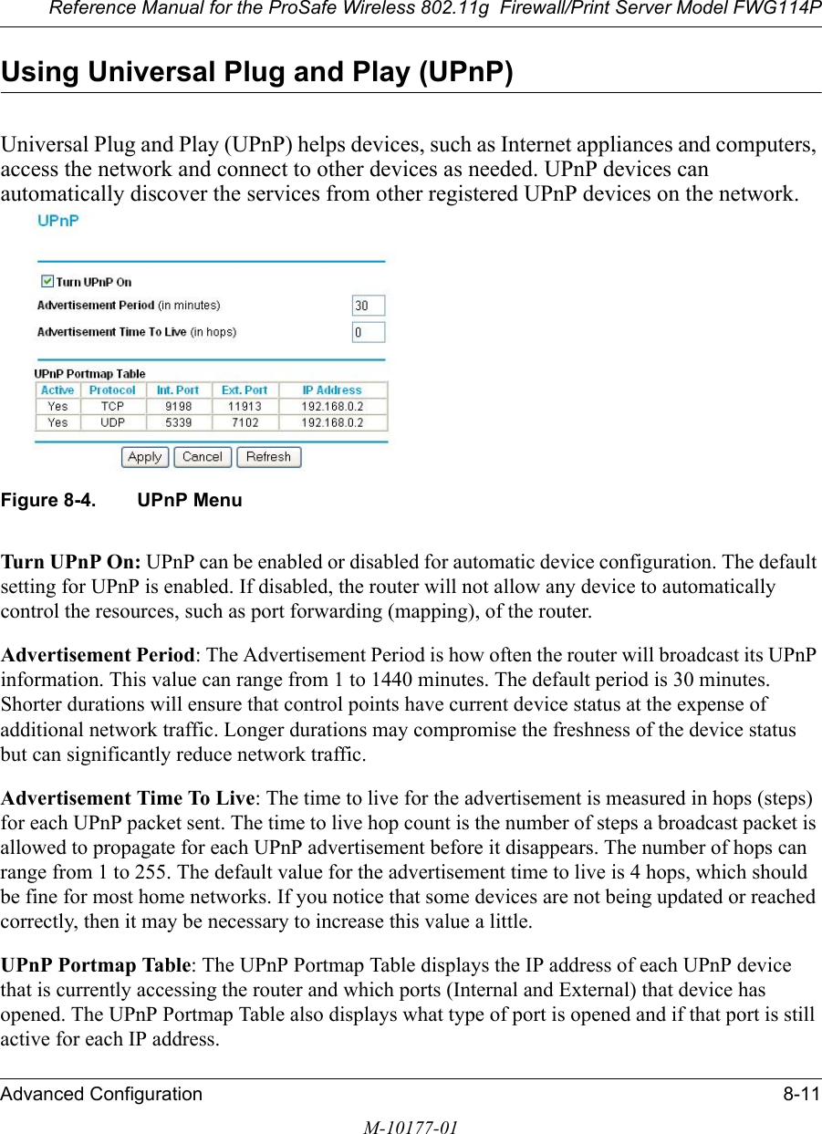 Reference Manual for the ProSafe Wireless 802.11g  Firewall/Print Server Model FWG114PAdvanced Configuration 8-11M-10177-01Using Universal Plug and Play (UPnP)Universal Plug and Play (UPnP) helps devices, such as Internet appliances and computers, access the network and connect to other devices as needed. UPnP devices can automatically discover the services from other registered UPnP devices on the network.  Figure 8-4. UPnP MenuTurn UPnP On: UPnP can be enabled or disabled for automatic device configuration. The default setting for UPnP is enabled. If disabled, the router will not allow any device to automatically control the resources, such as port forwarding (mapping), of the router. Advertisement Period: The Advertisement Period is how often the router will broadcast its UPnP information. This value can range from 1 to 1440 minutes. The default period is 30 minutes. Shorter durations will ensure that control points have current device status at the expense of additional network traffic. Longer durations may compromise the freshness of the device status but can significantly reduce network traffic.Advertisement Time To Live: The time to live for the advertisement is measured in hops (steps) for each UPnP packet sent. The time to live hop count is the number of steps a broadcast packet is allowed to propagate for each UPnP advertisement before it disappears. The number of hops can range from 1 to 255. The default value for the advertisement time to live is 4 hops, which should be fine for most home networks. If you notice that some devices are not being updated or reached correctly, then it may be necessary to increase this value a little.UPnP Portmap Table: The UPnP Portmap Table displays the IP address of each UPnP device that is currently accessing the router and which ports (Internal and External) that device has opened. The UPnP Portmap Table also displays what type of port is opened and if that port is still active for each IP address. 