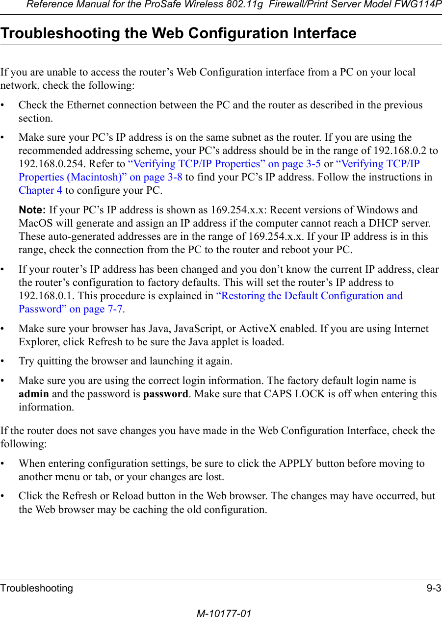 Reference Manual for the ProSafe Wireless 802.11g  Firewall/Print Server Model FWG114PTroubleshooting 9-3M-10177-01Troubleshooting the Web Configuration InterfaceIf you are unable to access the router’s Web Configuration interface from a PC on your local network, check the following:• Check the Ethernet connection between the PC and the router as described in the previous section.• Make sure your PC’s IP address is on the same subnet as the router. If you are using the recommended addressing scheme, your PC’s address should be in the range of 192.168.0.2 to 192.168.0.254. Refer to “Verifying TCP/IP Properties” on page 3-5 or “Verifying TCP/IP Properties (Macintosh)” on page 3-8 to find your PC’s IP address. Follow the instructions in Chapter 4 to configure your PC.Note: If your PC’s IP address is shown as 169.254.x.x: Recent versions of Windows and MacOS will generate and assign an IP address if the computer cannot reach a DHCP server. These auto-generated addresses are in the range of 169.254.x.x. If your IP address is in this range, check the connection from the PC to the router and reboot your PC.• If your router’s IP address has been changed and you don’t know the current IP address, clear the router’s configuration to factory defaults. This will set the router’s IP address to 192.168.0.1. This procedure is explained in “Restoring the Default Configuration and Password” on page 7-7.• Make sure your browser has Java, JavaScript, or ActiveX enabled. If you are using Internet Explorer, click Refresh to be sure the Java applet is loaded.• Try quitting the browser and launching it again.• Make sure you are using the correct login information. The factory default login name is admin and the password is password. Make sure that CAPS LOCK is off when entering this information.If the router does not save changes you have made in the Web Configuration Interface, check the following:• When entering configuration settings, be sure to click the APPLY button before moving to another menu or tab, or your changes are lost. • Click the Refresh or Reload button in the Web browser. The changes may have occurred, but the Web browser may be caching the old configuration.