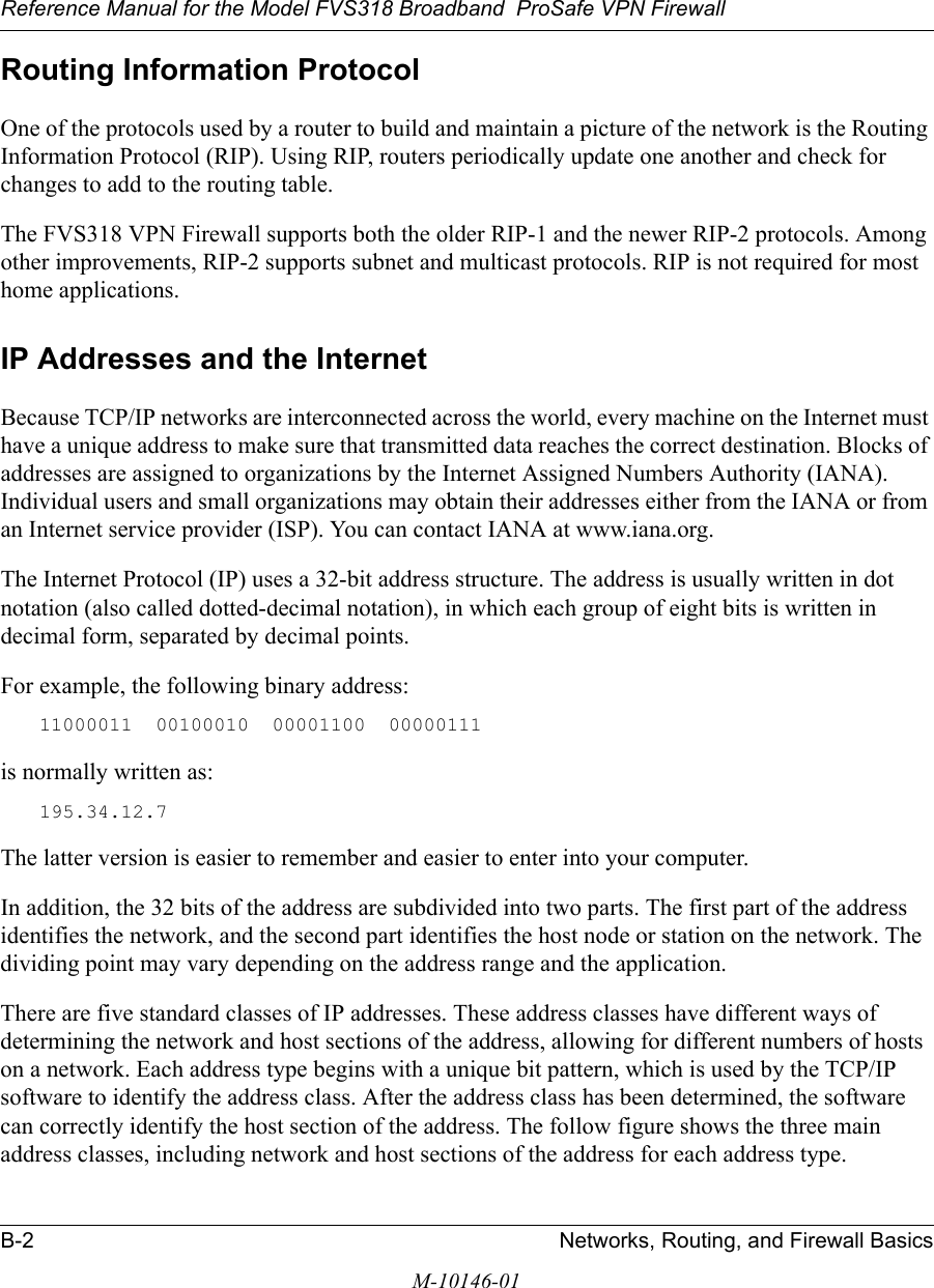 Reference Manual for the Model FVS318 Broadband  ProSafe VPN Firewall B-2 Networks, Routing, and Firewall BasicsM-10146-01Routing Information ProtocolOne of the protocols used by a router to build and maintain a picture of the network is the Routing Information Protocol (RIP). Using RIP, routers periodically update one another and check for changes to add to the routing table.The FVS318 VPN Firewall supports both the older RIP-1 and the newer RIP-2 protocols. Among other improvements, RIP-2 supports subnet and multicast protocols. RIP is not required for most home applications. IP Addresses and the InternetBecause TCP/IP networks are interconnected across the world, every machine on the Internet must have a unique address to make sure that transmitted data reaches the correct destination. Blocks of addresses are assigned to organizations by the Internet Assigned Numbers Authority (IANA). Individual users and small organizations may obtain their addresses either from the IANA or from an Internet service provider (ISP). You can contact IANA at www.iana.org.The Internet Protocol (IP) uses a 32-bit address structure. The address is usually written in dot notation (also called dotted-decimal notation), in which each group of eight bits is written in decimal form, separated by decimal points.For example, the following binary address: 11000011  00100010  00001100  00000111 is normally written as: 195.34.12.7The latter version is easier to remember and easier to enter into your computer.In addition, the 32 bits of the address are subdivided into two parts. The first part of the address identifies the network, and the second part identifies the host node or station on the network. The dividing point may vary depending on the address range and the application.There are five standard classes of IP addresses. These address classes have different ways of determining the network and host sections of the address, allowing for different numbers of hosts on a network. Each address type begins with a unique bit pattern, which is used by the TCP/IP software to identify the address class. After the address class has been determined, the software can correctly identify the host section of the address. The follow figure shows the three main address classes, including network and host sections of the address for each address type.