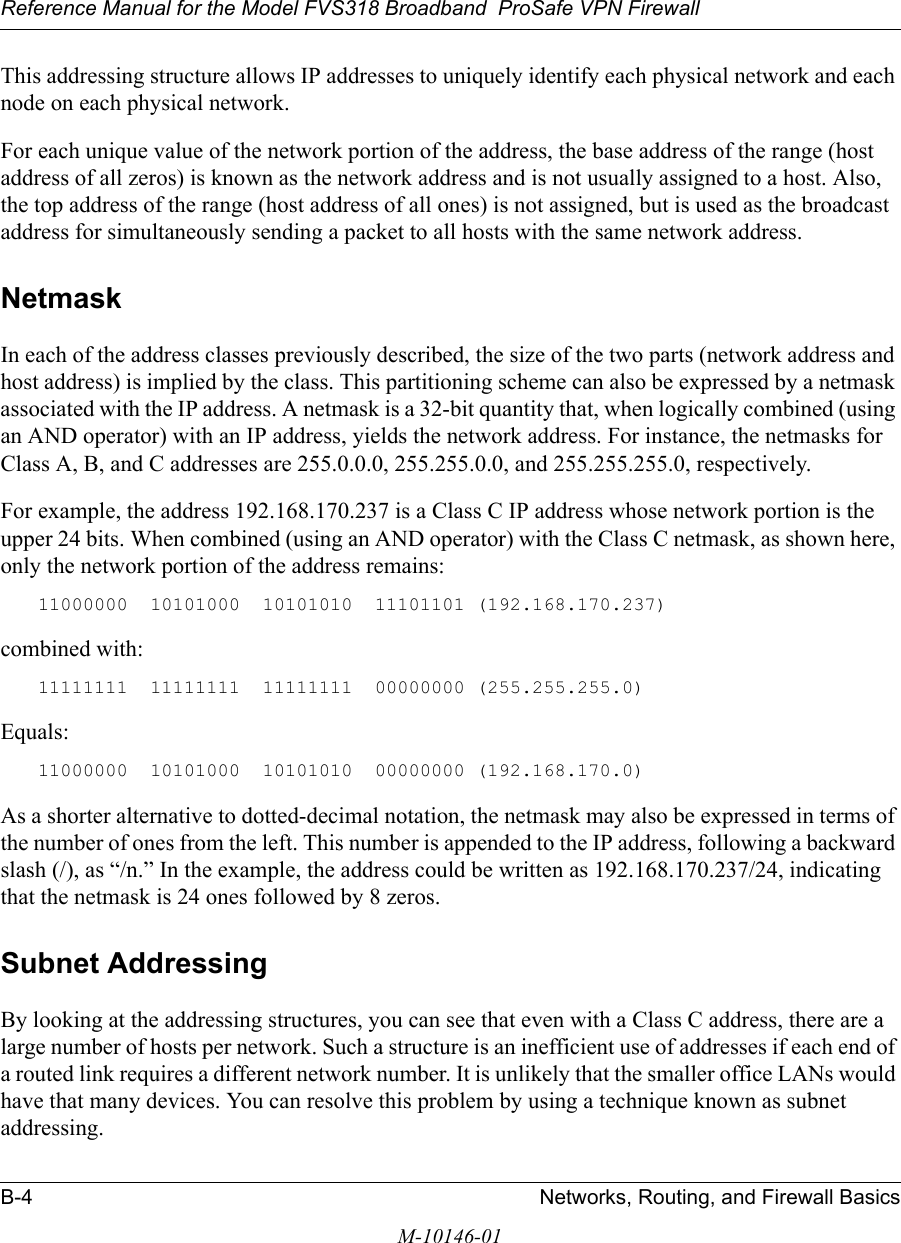 Reference Manual for the Model FVS318 Broadband  ProSafe VPN Firewall B-4 Networks, Routing, and Firewall BasicsM-10146-01This addressing structure allows IP addresses to uniquely identify each physical network and each node on each physical network.For each unique value of the network portion of the address, the base address of the range (host address of all zeros) is known as the network address and is not usually assigned to a host. Also, the top address of the range (host address of all ones) is not assigned, but is used as the broadcast address for simultaneously sending a packet to all hosts with the same network address.NetmaskIn each of the address classes previously described, the size of the two parts (network address and host address) is implied by the class. This partitioning scheme can also be expressed by a netmask associated with the IP address. A netmask is a 32-bit quantity that, when logically combined (using an AND operator) with an IP address, yields the network address. For instance, the netmasks for Class A, B, and C addresses are 255.0.0.0, 255.255.0.0, and 255.255.255.0, respectively.For example, the address 192.168.170.237 is a Class C IP address whose network portion is the upper 24 bits. When combined (using an AND operator) with the Class C netmask, as shown here, only the network portion of the address remains:11000000  10101000  10101010  11101101 (192.168.170.237)combined with:11111111  11111111  11111111  00000000 (255.255.255.0)Equals:11000000  10101000  10101010  00000000 (192.168.170.0)As a shorter alternative to dotted-decimal notation, the netmask may also be expressed in terms of the number of ones from the left. This number is appended to the IP address, following a backward slash (/), as “/n.” In the example, the address could be written as 192.168.170.237/24, indicating that the netmask is 24 ones followed by 8 zeros. Subnet AddressingBy looking at the addressing structures, you can see that even with a Class C address, there are a large number of hosts per network. Such a structure is an inefficient use of addresses if each end of a routed link requires a different network number. It is unlikely that the smaller office LANs would have that many devices. You can resolve this problem by using a technique known as subnet addressing. 