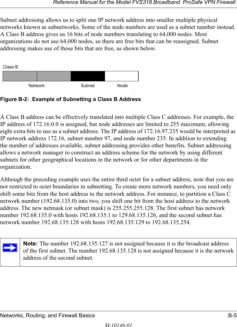 Reference Manual for the Model FVS318 Broadband  ProSafe VPN Firewall Networks, Routing, and Firewall Basics B-5M-10146-01Subnet addressing allows us to split one IP network address into smaller multiple physical networks known as subnetworks. Some of the node numbers are used as a subnet number instead. A Class B address gives us 16 bits of node numbers translating to 64,000 nodes. Most organizations do not use 64,000 nodes, so there are free bits that can be reassigned. Subnet addressing makes use of those bits that are free, as shown below.Figure B-2:  Example of Subnetting a Class B AddressA Class B address can be effectively translated into multiple Class C addresses. For example, the IP address of 172.16.0.0 is assigned, but node addresses are limited to 255 maximum, allowing eight extra bits to use as a subnet address. The IP address of 172.16.97.235 would be interpreted as IP network address 172.16, subnet number 97, and node number 235. In addition to extending the number of addresses available, subnet addressing provides other benefits. Subnet addressing allows a network manager to construct an address scheme for the network by using different subnets for other geographical locations in the network or for other departments in the organization.Although the preceding example uses the entire third octet for a subnet address, note that you are not restricted to octet boundaries in subnetting. To create more network numbers, you need only shift some bits from the host address to the network address. For instance, to partition a Class C network number (192.68.135.0) into two, you shift one bit from the host address to the network address. The new netmask (or subnet mask) is 255.255.255.128. The first subnet has network number 192.68.135.0 with hosts 192.68.135.1 to 129.68.135.126, and the second subnet has network number 192.68.135.128 with hosts 192.68.135.129 to 192.68.135.254.Note: The number 192.68.135.127 is not assigned because it is the broadcast address of the first subnet. The number 192.68.135.128 is not assigned because it is the network address of the second subnet.7262Class BNetwork Subnet Node