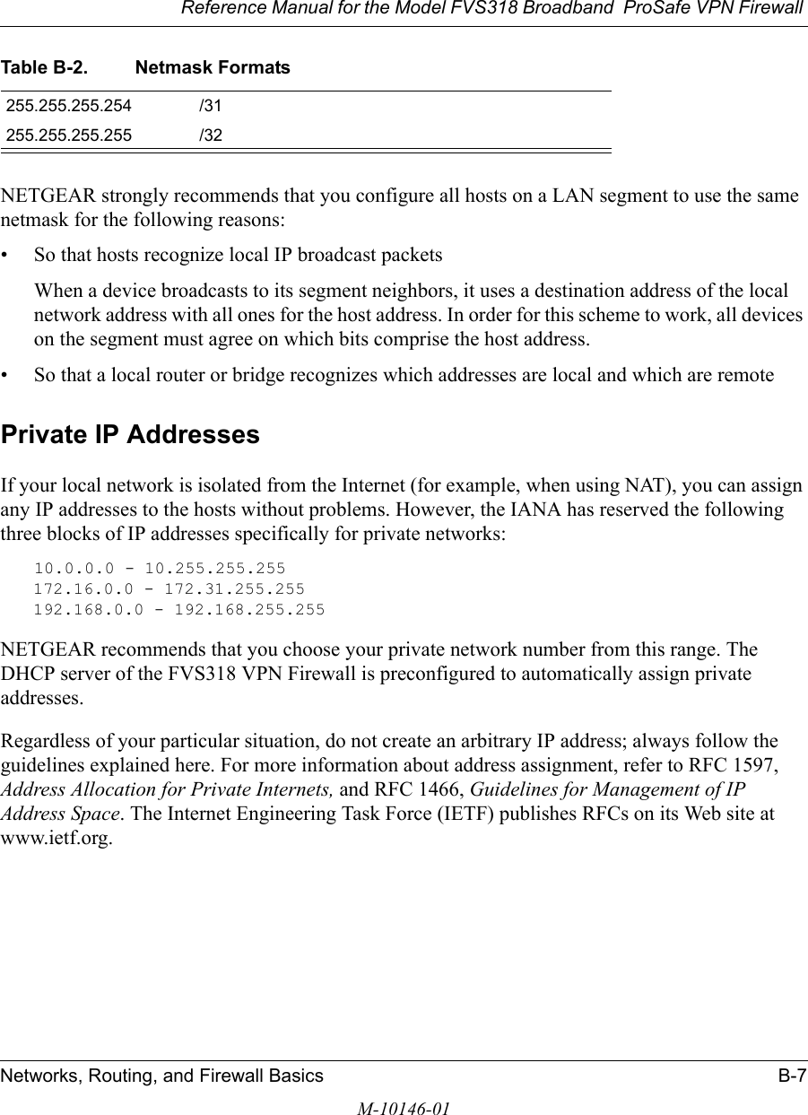 Reference Manual for the Model FVS318 Broadband  ProSafe VPN Firewall Networks, Routing, and Firewall Basics B-7M-10146-01NETGEAR strongly recommends that you configure all hosts on a LAN segment to use the same netmask for the following reasons:• So that hosts recognize local IP broadcast packetsWhen a device broadcasts to its segment neighbors, it uses a destination address of the local network address with all ones for the host address. In order for this scheme to work, all devices on the segment must agree on which bits comprise the host address. • So that a local router or bridge recognizes which addresses are local and which are remotePrivate IP AddressesIf your local network is isolated from the Internet (for example, when using NAT), you can assign any IP addresses to the hosts without problems. However, the IANA has reserved the following three blocks of IP addresses specifically for private networks:10.0.0.0 - 10.255.255.255172.16.0.0 - 172.31.255.255192.168.0.0 - 192.168.255.255NETGEAR recommends that you choose your private network number from this range. The DHCP server of the FVS318 VPN Firewall is preconfigured to automatically assign private addresses.Regardless of your particular situation, do not create an arbitrary IP address; always follow the guidelines explained here. For more information about address assignment, refer to RFC 1597, Address Allocation for Private Internets, and RFC 1466, Guidelines for Management of IP Address Space. The Internet Engineering Task Force (IETF) publishes RFCs on its Web site at www.ietf.org.255.255.255.254 /31255.255.255.255 /32Table B-2. Netmask Formats