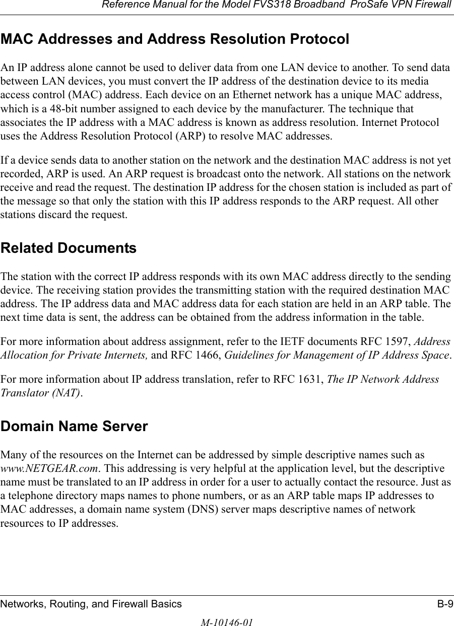 Reference Manual for the Model FVS318 Broadband  ProSafe VPN Firewall Networks, Routing, and Firewall Basics B-9M-10146-01MAC Addresses and Address Resolution ProtocolAn IP address alone cannot be used to deliver data from one LAN device to another. To send data between LAN devices, you must convert the IP address of the destination device to its media access control (MAC) address. Each device on an Ethernet network has a unique MAC address, which is a 48-bit number assigned to each device by the manufacturer. The technique that associates the IP address with a MAC address is known as address resolution. Internet Protocol uses the Address Resolution Protocol (ARP) to resolve MAC addresses.If a device sends data to another station on the network and the destination MAC address is not yet recorded, ARP is used. An ARP request is broadcast onto the network. All stations on the network receive and read the request. The destination IP address for the chosen station is included as part of the message so that only the station with this IP address responds to the ARP request. All other stations discard the request. Related DocumentsThe station with the correct IP address responds with its own MAC address directly to the sending device. The receiving station provides the transmitting station with the required destination MAC address. The IP address data and MAC address data for each station are held in an ARP table. The next time data is sent, the address can be obtained from the address information in the table.For more information about address assignment, refer to the IETF documents RFC 1597, Address Allocation for Private Internets, and RFC 1466, Guidelines for Management of IP Address Space.For more information about IP address translation, refer to RFC 1631, The IP Network Address Translator (NAT).Domain Name ServerMany of the resources on the Internet can be addressed by simple descriptive names such as www.NETGEAR.com. This addressing is very helpful at the application level, but the descriptive name must be translated to an IP address in order for a user to actually contact the resource. Just as a telephone directory maps names to phone numbers, or as an ARP table maps IP addresses to MAC addresses, a domain name system (DNS) server maps descriptive names of network resources to IP addresses.