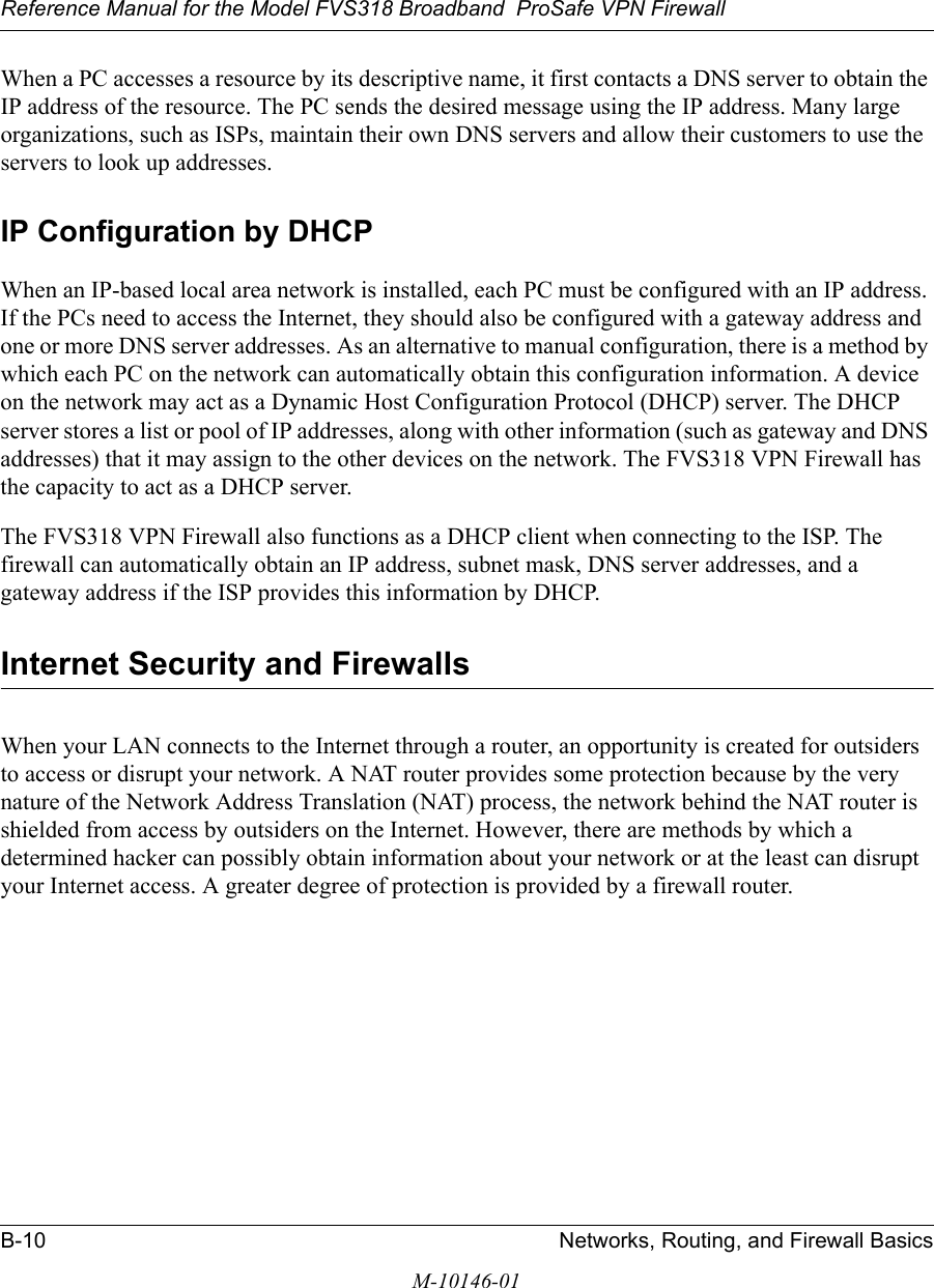 Reference Manual for the Model FVS318 Broadband  ProSafe VPN Firewall B-10 Networks, Routing, and Firewall BasicsM-10146-01When a PC accesses a resource by its descriptive name, it first contacts a DNS server to obtain the IP address of the resource. The PC sends the desired message using the IP address. Many large organizations, such as ISPs, maintain their own DNS servers and allow their customers to use the servers to look up addresses.IP Configuration by DHCPWhen an IP-based local area network is installed, each PC must be configured with an IP address. If the PCs need to access the Internet, they should also be configured with a gateway address and one or more DNS server addresses. As an alternative to manual configuration, there is a method by which each PC on the network can automatically obtain this configuration information. A device on the network may act as a Dynamic Host Configuration Protocol (DHCP) server. The DHCP server stores a list or pool of IP addresses, along with other information (such as gateway and DNS addresses) that it may assign to the other devices on the network. The FVS318 VPN Firewall has the capacity to act as a DHCP server.The FVS318 VPN Firewall also functions as a DHCP client when connecting to the ISP. The firewall can automatically obtain an IP address, subnet mask, DNS server addresses, and a gateway address if the ISP provides this information by DHCP.Internet Security and FirewallsWhen your LAN connects to the Internet through a router, an opportunity is created for outsiders to access or disrupt your network. A NAT router provides some protection because by the very nature of the Network Address Translation (NAT) process, the network behind the NAT router is shielded from access by outsiders on the Internet. However, there are methods by which a determined hacker can possibly obtain information about your network or at the least can disrupt your Internet access. A greater degree of protection is provided by a firewall router.