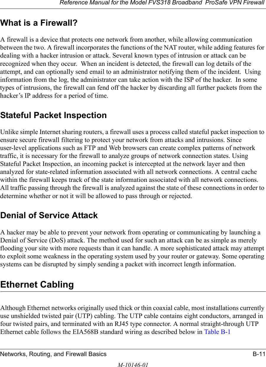 Reference Manual for the Model FVS318 Broadband  ProSafe VPN Firewall Networks, Routing, and Firewall Basics B-11M-10146-01What is a Firewall?A firewall is a device that protects one network from another, while allowing communication between the two. A firewall incorporates the functions of the NAT router, while adding features for dealing with a hacker intrusion or attack. Several known types of intrusion or attack can be recognized when they occur.  When an incident is detected, the firewall can log details of the attempt, and can optionally send email to an administrator notifying them of the incident.  Using information from the log, the administrator can take action with the ISP of the hacker.  In some types of intrusions, the firewall can fend off the hacker by discarding all further packets from the hacker’s IP address for a period of time.Stateful Packet InspectionUnlike simple Internet sharing routers, a firewall uses a process called stateful packet inspection to ensure secure firewall filtering to protect your network from attacks and intrusions. Since user-level applications such as FTP and Web browsers can create complex patterns of network traffic, it is necessary for the firewall to analyze groups of network connection states. Using Stateful Packet Inspection, an incoming packet is intercepted at the network layer and then analyzed for state-related information associated with all network connections. A central cache within the firewall keeps track of the state information associated with all network connections. All traffic passing through the firewall is analyzed against the state of these connections in order to determine whether or not it will be allowed to pass through or rejected.Denial of Service AttackA hacker may be able to prevent your network from operating or communicating by launching a Denial of Service (DoS) attack. The method used for such an attack can be as simple as merely flooding your site with more requests than it can handle. A more sophisticated attack may attempt to exploit some weakness in the operating system used by your router or gateway. Some operating systems can be disrupted by simply sending a packet with incorrect length information.Ethernet CablingAlthough Ethernet networks originally used thick or thin coaxial cable, most installations currently use unshielded twisted pair (UTP) cabling. The UTP cable contains eight conductors, arranged in four twisted pairs, and terminated with an RJ45 type connector. A normal straight-through UTP Ethernet cable follows the EIA568B standard wiring as described below in Table B-1