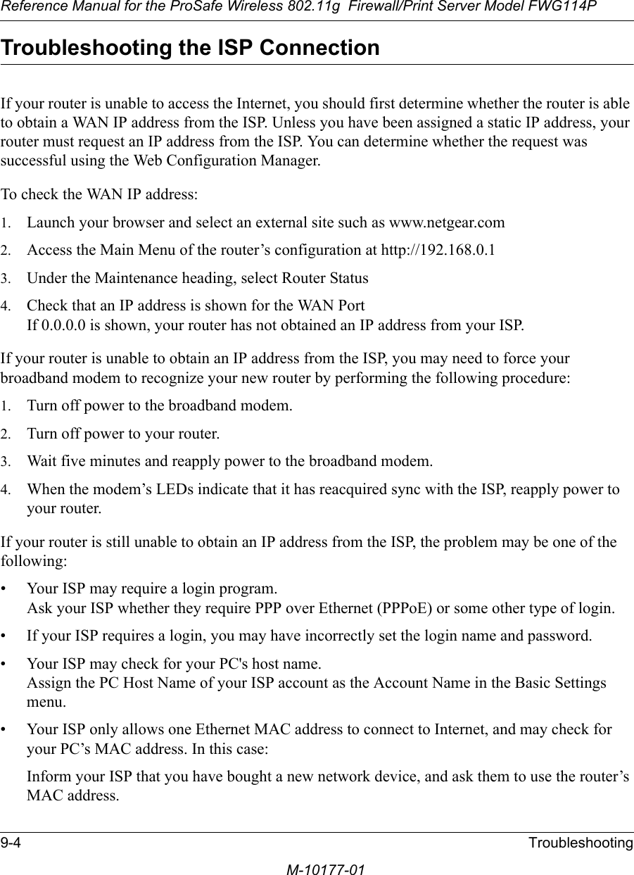 Reference Manual for the ProSafe Wireless 802.11g  Firewall/Print Server Model FWG114P9-4 TroubleshootingM-10177-01Troubleshooting the ISP ConnectionIf your router is unable to access the Internet, you should first determine whether the router is able to obtain a WAN IP address from the ISP. Unless you have been assigned a static IP address, your router must request an IP address from the ISP. You can determine whether the request was successful using the Web Configuration Manager.To check the WAN IP address: 1. Launch your browser and select an external site such as www.netgear.com2. Access the Main Menu of the router’s configuration at http://192.168.0.1 3. Under the Maintenance heading, select Router Status4. Check that an IP address is shown for the WAN Port If 0.0.0.0 is shown, your router has not obtained an IP address from your ISP.If your router is unable to obtain an IP address from the ISP, you may need to force your broadband modem to recognize your new router by performing the following procedure:1. Turn off power to the broadband modem. 2. Turn off power to your router. 3. Wait five minutes and reapply power to the broadband modem. 4. When the modem’s LEDs indicate that it has reacquired sync with the ISP, reapply power to your router.If your router is still unable to obtain an IP address from the ISP, the problem may be one of the following:• Your ISP may require a login program. Ask your ISP whether they require PPP over Ethernet (PPPoE) or some other type of login.• If your ISP requires a login, you may have incorrectly set the login name and password.• Your ISP may check for your PC&apos;s host name. Assign the PC Host Name of your ISP account as the Account Name in the Basic Settings menu.• Your ISP only allows one Ethernet MAC address to connect to Internet, and may check for your PC’s MAC address. In this case:Inform your ISP that you have bought a new network device, and ask them to use the router’s MAC address.