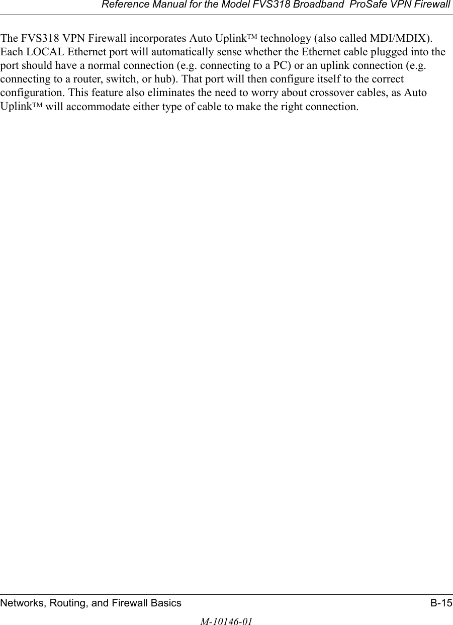 Reference Manual for the Model FVS318 Broadband  ProSafe VPN Firewall Networks, Routing, and Firewall Basics B-15M-10146-01The FVS318 VPN Firewall incorporates Auto UplinkTM technology (also called MDI/MDIX). Each LOCAL Ethernet port will automatically sense whether the Ethernet cable plugged into the port should have a normal connection (e.g. connecting to a PC) or an uplink connection (e.g. connecting to a router, switch, or hub). That port will then configure itself to the correct configuration. This feature also eliminates the need to worry about crossover cables, as Auto UplinkTM will accommodate either type of cable to make the right connection.