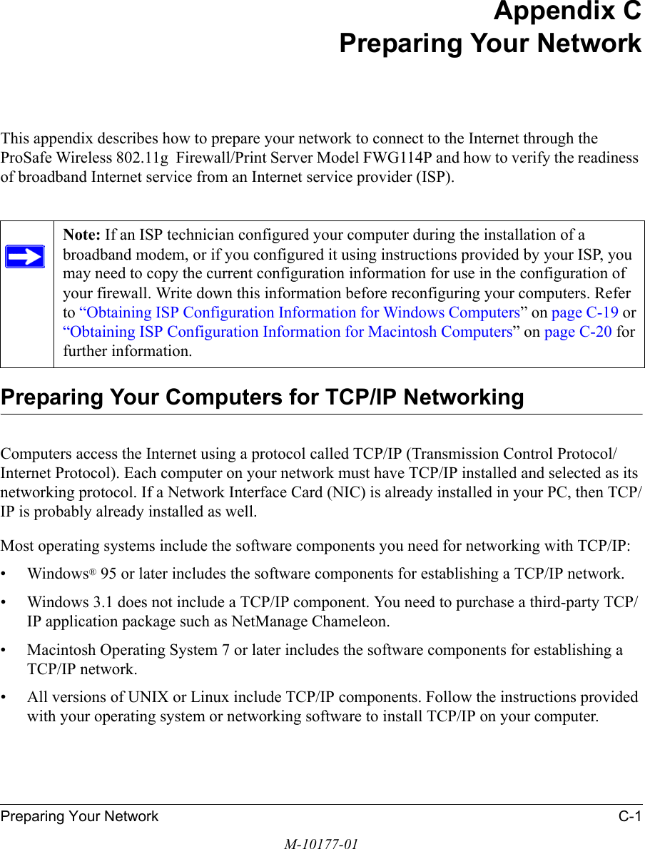 Preparing Your Network C-1M-10177-01Appendix CPreparing Your NetworkThis appendix describes how to prepare your network to connect to the Internet through the ProSafe Wireless 802.11g  Firewall/Print Server Model FWG114P and how to verify the readiness of broadband Internet service from an Internet service provider (ISP).Preparing Your Computers for TCP/IP NetworkingComputers access the Internet using a protocol called TCP/IP (Transmission Control Protocol/Internet Protocol). Each computer on your network must have TCP/IP installed and selected as its networking protocol. If a Network Interface Card (NIC) is already installed in your PC, then TCP/IP is probably already installed as well.Most operating systems include the software components you need for networking with TCP/IP:•Windows® 95 or later includes the software components for establishing a TCP/IP network. • Windows 3.1 does not include a TCP/IP component. You need to purchase a third-party TCP/IP application package such as NetManage Chameleon.• Macintosh Operating System 7 or later includes the software components for establishing a TCP/IP network.• All versions of UNIX or Linux include TCP/IP components. Follow the instructions provided with your operating system or networking software to install TCP/IP on your computer.Note: If an ISP technician configured your computer during the installation of a broadband modem, or if you configured it using instructions provided by your ISP, you may need to copy the current configuration information for use in the configuration of your firewall. Write down this information before reconfiguring your computers. Refer to “Obtaining ISP Configuration Information for Windows Computers” on page C-19 or “Obtaining ISP Configuration Information for Macintosh Computers” on page C-20 for further information.