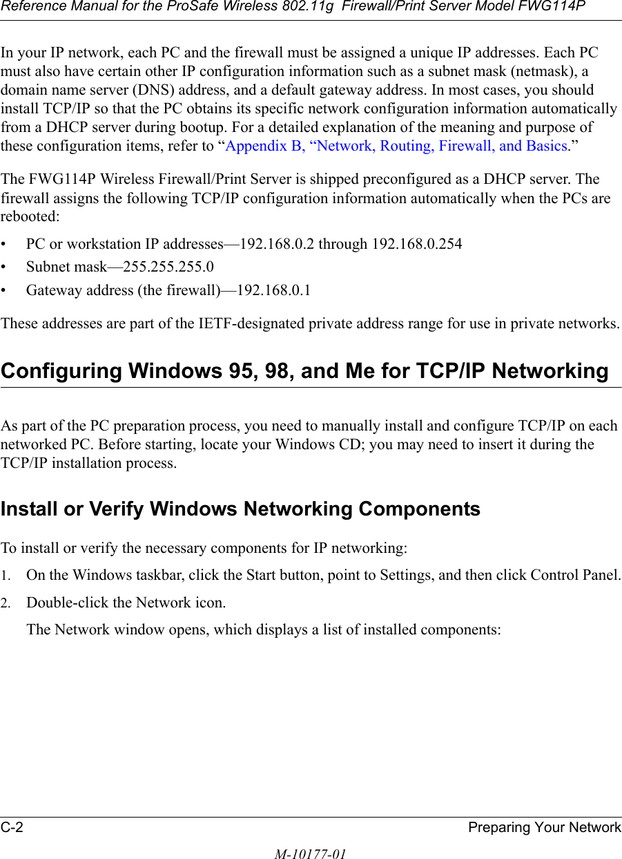 Reference Manual for the ProSafe Wireless 802.11g  Firewall/Print Server Model FWG114PC-2 Preparing Your NetworkM-10177-01In your IP network, each PC and the firewall must be assigned a unique IP addresses. Each PC must also have certain other IP configuration information such as a subnet mask (netmask), a domain name server (DNS) address, and a default gateway address. In most cases, you should install TCP/IP so that the PC obtains its specific network configuration information automatically from a DHCP server during bootup. For a detailed explanation of the meaning and purpose of these configuration items, refer to “Appendix B, “Network, Routing, Firewall, and Basics.” The FWG114P Wireless Firewall/Print Server is shipped preconfigured as a DHCP server. The firewall assigns the following TCP/IP configuration information automatically when the PCs are rebooted:• PC or workstation IP addresses—192.168.0.2 through 192.168.0.254• Subnet mask—255.255.255.0• Gateway address (the firewall)—192.168.0.1These addresses are part of the IETF-designated private address range for use in private networks.Configuring Windows 95, 98, and Me for TCP/IP NetworkingAs part of the PC preparation process, you need to manually install and configure TCP/IP on each networked PC. Before starting, locate your Windows CD; you may need to insert it during the TCP/IP installation process.Install or Verify Windows Networking ComponentsTo install or verify the necessary components for IP networking:1. On the Windows taskbar, click the Start button, point to Settings, and then click Control Panel.2. Double-click the Network icon.The Network window opens, which displays a list of installed components: