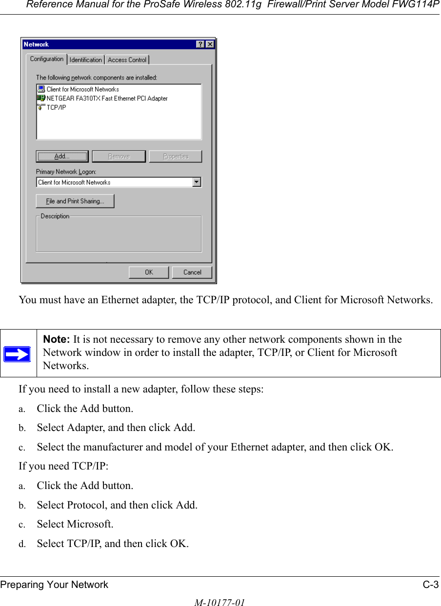 Reference Manual for the ProSafe Wireless 802.11g  Firewall/Print Server Model FWG114PPreparing Your Network C-3M-10177-01You must have an Ethernet adapter, the TCP/IP protocol, and Client for Microsoft Networks.If you need to install a new adapter, follow these steps:a. Click the Add button.b. Select Adapter, and then click Add.c. Select the manufacturer and model of your Ethernet adapter, and then click OK.If you need TCP/IP:a. Click the Add button.b. Select Protocol, and then click Add.c. Select Microsoft.d. Select TCP/IP, and then click OK.Note: It is not necessary to remove any other network components shown in the Network window in order to install the adapter, TCP/IP, or Client for Microsoft Networks. 