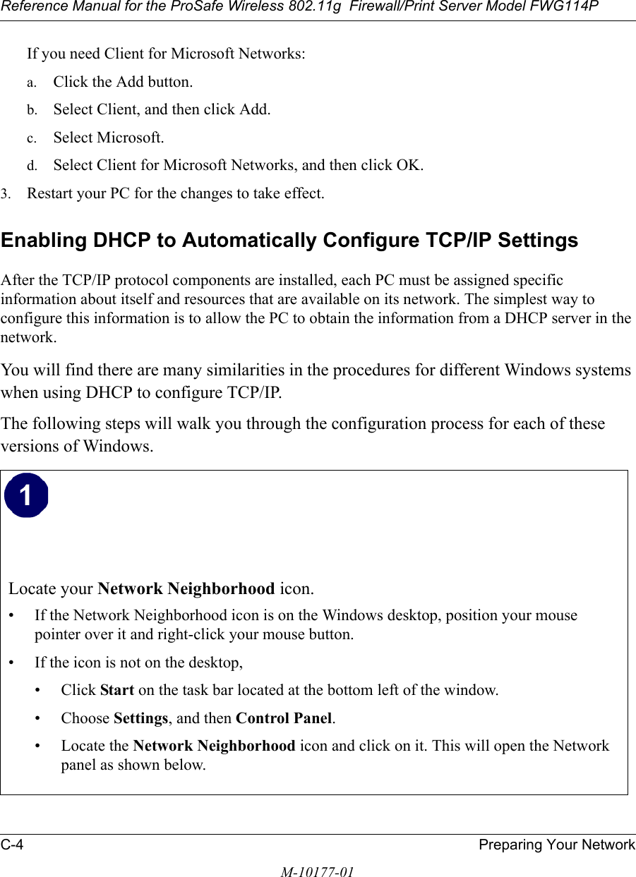 Reference Manual for the ProSafe Wireless 802.11g  Firewall/Print Server Model FWG114PC-4 Preparing Your NetworkM-10177-01If you need Client for Microsoft Networks:a. Click the Add button.b. Select Client, and then click Add.c. Select Microsoft.d. Select Client for Microsoft Networks, and then click OK.3. Restart your PC for the changes to take effect.Enabling DHCP to Automatically Configure TCP/IP Settings After the TCP/IP protocol components are installed, each PC must be assigned specific information about itself and resources that are available on its network. The simplest way to configure this information is to allow the PC to obtain the information from a DHCP server in the network. You will find there are many similarities in the procedures for different Windows systems when using DHCP to configure TCP/IP.The following steps will walk you through the configuration process for each of these versions of Windows.Locate your Network Neighborhood icon.• If the Network Neighborhood icon is on the Windows desktop, position your mouse pointer over it and right-click your mouse button.• If the icon is not on the desktop,• Click Start on the task bar located at the bottom left of the window.• Choose Settings, and then Control Panel. • Locate the Network Neighborhood icon and click on it. This will open the Network panel as shown below.  