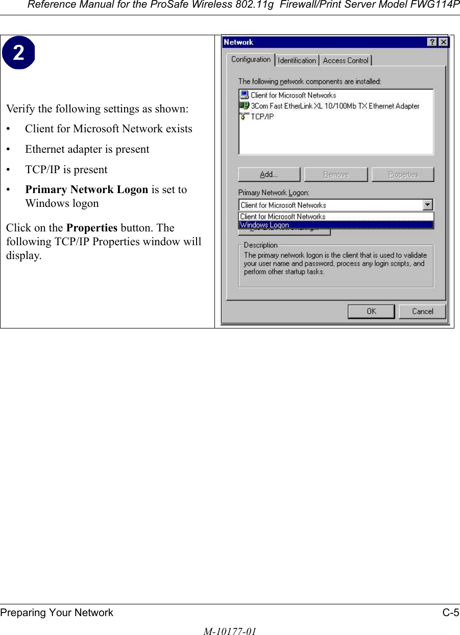 Reference Manual for the ProSafe Wireless 802.11g  Firewall/Print Server Model FWG114PPreparing Your Network C-5M-10177-01Verify the following settings as shown: • Client for Microsoft Network exists• Ethernet adapter is present• TCP/IP is present•Primary Network Logon is set to Windows logonClick on the Properties button. The following TCP/IP Properties window will display. 