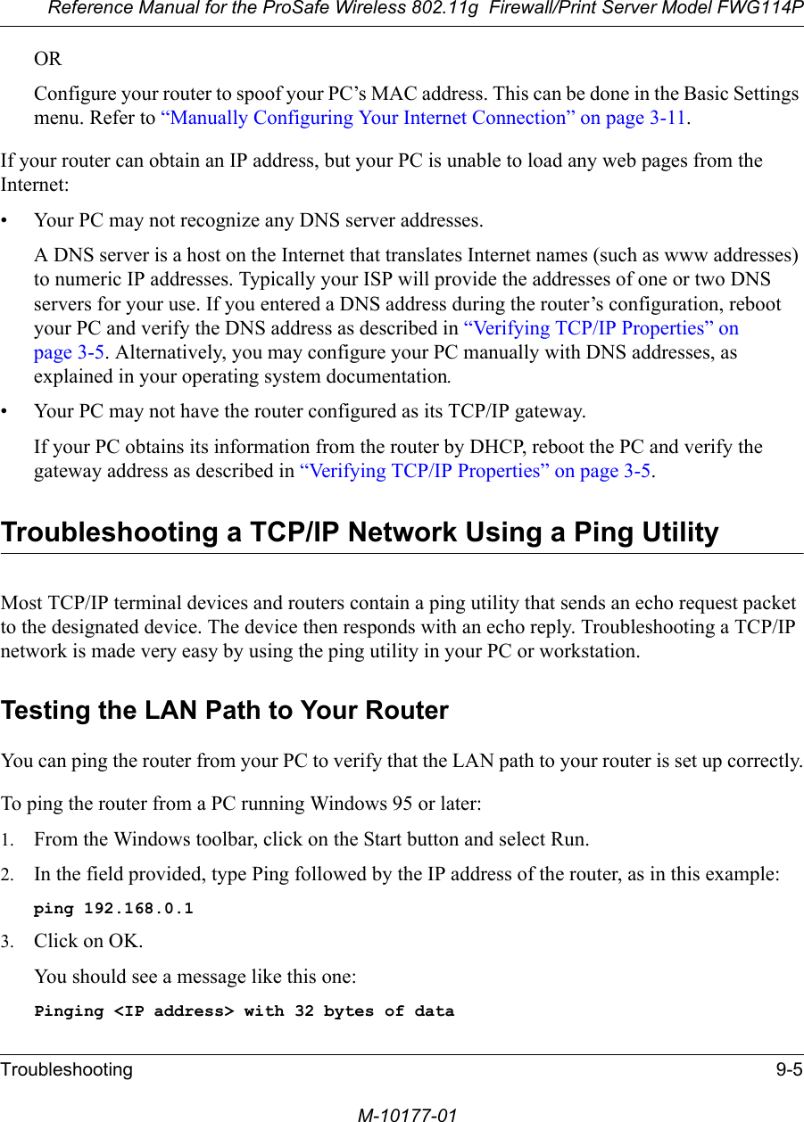 Reference Manual for the ProSafe Wireless 802.11g  Firewall/Print Server Model FWG114PTroubleshooting 9-5M-10177-01ORConfigure your router to spoof your PC’s MAC address. This can be done in the Basic Settings menu. Refer to “Manually Configuring Your Internet Connection” on page 3-11.If your router can obtain an IP address, but your PC is unable to load any web pages from the Internet:• Your PC may not recognize any DNS server addresses. A DNS server is a host on the Internet that translates Internet names (such as www addresses) to numeric IP addresses. Typically your ISP will provide the addresses of one or two DNS servers for your use. If you entered a DNS address during the router’s configuration, reboot your PC and verify the DNS address as described in “Verifying TCP/IP Properties” on page 3-5. Alternatively, you may configure your PC manually with DNS addresses, as explained in your operating system documentation.• Your PC may not have the router configured as its TCP/IP gateway.If your PC obtains its information from the router by DHCP, reboot the PC and verify the gateway address as described in “Verifying TCP/IP Properties” on page 3-5.Troubleshooting a TCP/IP Network Using a Ping UtilityMost TCP/IP terminal devices and routers contain a ping utility that sends an echo request packet to the designated device. The device then responds with an echo reply. Troubleshooting a TCP/IP network is made very easy by using the ping utility in your PC or workstation.Testing the LAN Path to Your RouterYou can ping the router from your PC to verify that the LAN path to your router is set up correctly.To ping the router from a PC running Windows 95 or later:1. From the Windows toolbar, click on the Start button and select Run.2. In the field provided, type Ping followed by the IP address of the router, as in this example:ping 192.168.0.13. Click on OK.You should see a message like this one:Pinging &lt;IP address&gt; with 32 bytes of data