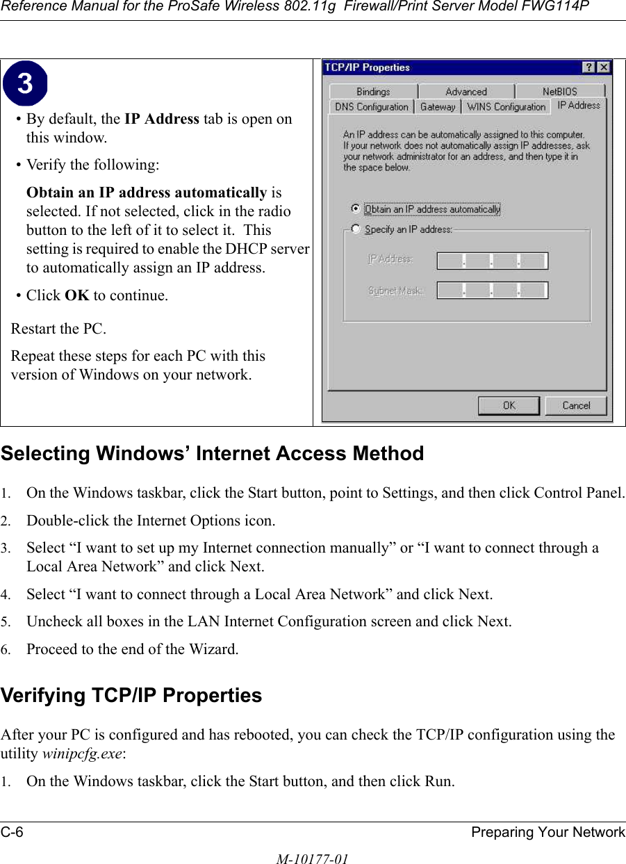 Reference Manual for the ProSafe Wireless 802.11g  Firewall/Print Server Model FWG114PC-6 Preparing Your NetworkM-10177-01Selecting Windows’ Internet Access Method1. On the Windows taskbar, click the Start button, point to Settings, and then click Control Panel.2. Double-click the Internet Options icon.3. Select “I want to set up my Internet connection manually” or “I want to connect through a Local Area Network” and click Next.4. Select “I want to connect through a Local Area Network” and click Next.5. Uncheck all boxes in the LAN Internet Configuration screen and click Next.6. Proceed to the end of the Wizard.Verifying TCP/IP PropertiesAfter your PC is configured and has rebooted, you can check the TCP/IP configuration using the utility winipcfg.exe:1. On the Windows taskbar, click the Start button, and then click Run.• By default, the IP Address tab is open on this window.• Verify the following:Obtain an IP address automatically is selected. If not selected, click in the radio button to the left of it to select it.  This setting is required to enable the DHCP server to automatically assign an IP address. • Click OK to continue.Restart the PC.Repeat these steps for each PC with this version of Windows on your network.