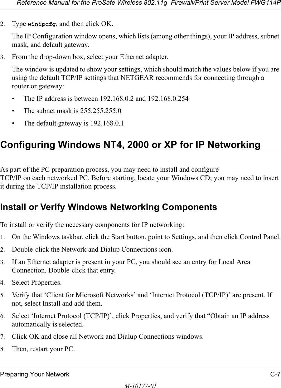 Reference Manual for the ProSafe Wireless 802.11g  Firewall/Print Server Model FWG114PPreparing Your Network C-7M-10177-012. Type winipcfg, and then click OK.The IP Configuration window opens, which lists (among other things), your IP address, subnet mask, and default gateway.3. From the drop-down box, select your Ethernet adapter.The window is updated to show your settings, which should match the values below if you are using the default TCP/IP settings that NETGEAR recommends for connecting through a router or gateway:• The IP address is between 192.168.0.2 and 192.168.0.254• The subnet mask is 255.255.255.0• The default gateway is 192.168.0.1Configuring Windows NT4, 2000 or XP for IP NetworkingAs part of the PC preparation process, you may need to install and configure  TCP/IP on each networked PC. Before starting, locate your Windows CD; you may need to insert it during the TCP/IP installation process.Install or Verify Windows Networking ComponentsTo install or verify the necessary components for IP networking:1. On the Windows taskbar, click the Start button, point to Settings, and then click Control Panel.2. Double-click the Network and Dialup Connections icon.3. If an Ethernet adapter is present in your PC, you should see an entry for Local Area Connection. Double-click that entry.4. Select Properties.5. Verify that ‘Client for Microsoft Networks’ and ‘Internet Protocol (TCP/IP)’ are present. If not, select Install and add them.6. Select ‘Internet Protocol (TCP/IP)’, click Properties, and verify that “Obtain an IP address automatically is selected.7. Click OK and close all Network and Dialup Connections windows.8. Then, restart your PC.