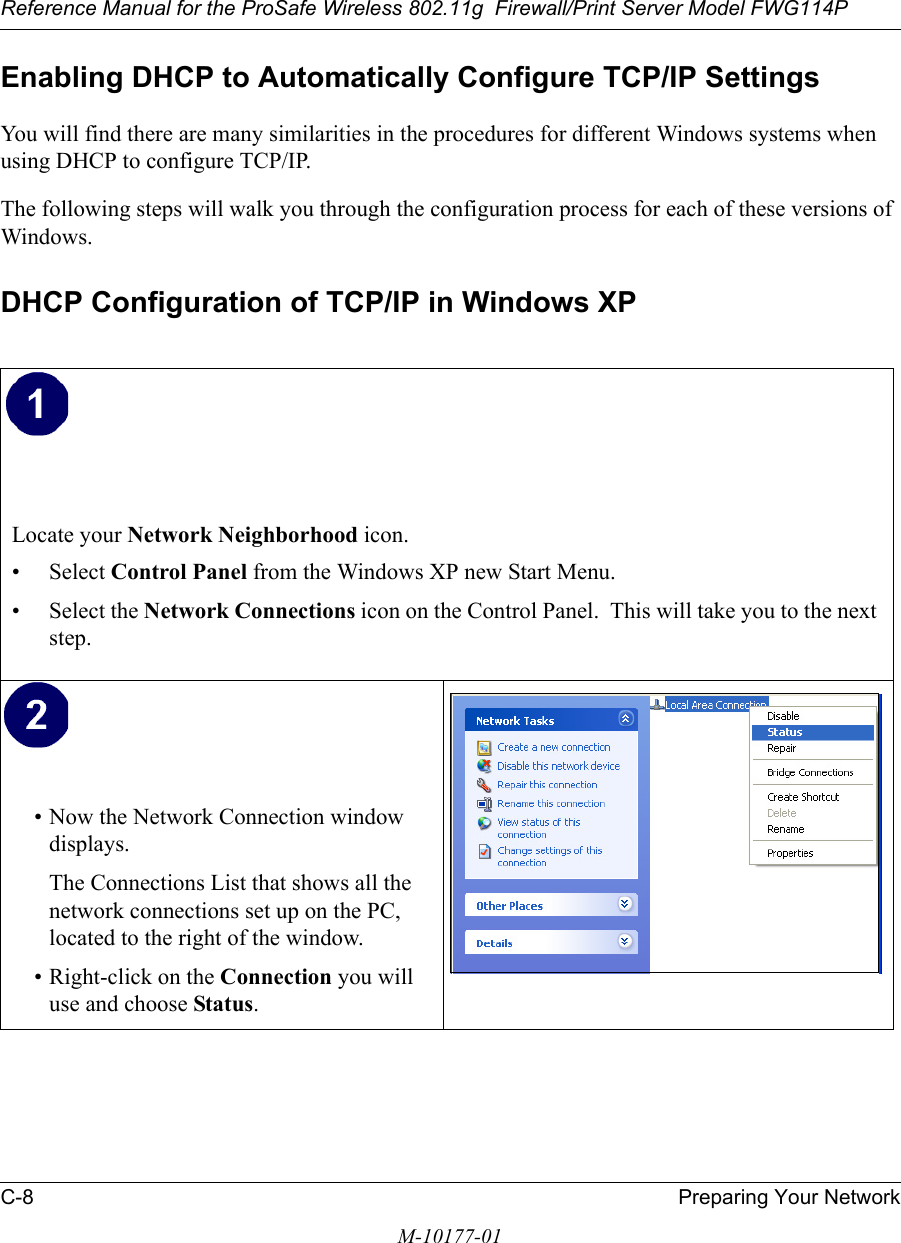 Reference Manual for the ProSafe Wireless 802.11g  Firewall/Print Server Model FWG114PC-8 Preparing Your NetworkM-10177-01Enabling DHCP to Automatically Configure TCP/IP SettingsYou will find there are many similarities in the procedures for different Windows systems when using DHCP to configure TCP/IP.The following steps will walk you through the configuration process for each of these versions of Windows.DHCP Configuration of TCP/IP in Windows XP Locate your Network Neighborhood icon.• Select Control Panel from the Windows XP new Start Menu.• Select the Network Connections icon on the Control Panel.  This will take you to the next step. • Now the Network Connection window displays.The Connections List that shows all the network connections set up on the PC, located to the right of the window.• Right-click on the Connection you will use and choose Status. 