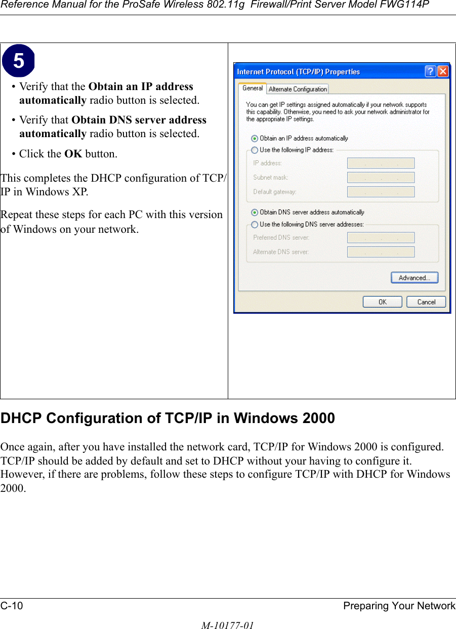 Reference Manual for the ProSafe Wireless 802.11g  Firewall/Print Server Model FWG114PC-10 Preparing Your NetworkM-10177-01DHCP Configuration of TCP/IP in Windows 2000 Once again, after you have installed the network card, TCP/IP for Windows 2000 is configured.  TCP/IP should be added by default and set to DHCP without your having to configure it.  However, if there are problems, follow these steps to configure TCP/IP with DHCP for Windows 2000.• Verify that the Obtain an IP address automatically radio button is selected.• Verify that Obtain DNS server address automatically radio button is selected.• Click the OK button.This completes the DHCP configuration of TCP/IP in Windows XP.Repeat these steps for each PC with this version of Windows on your network.