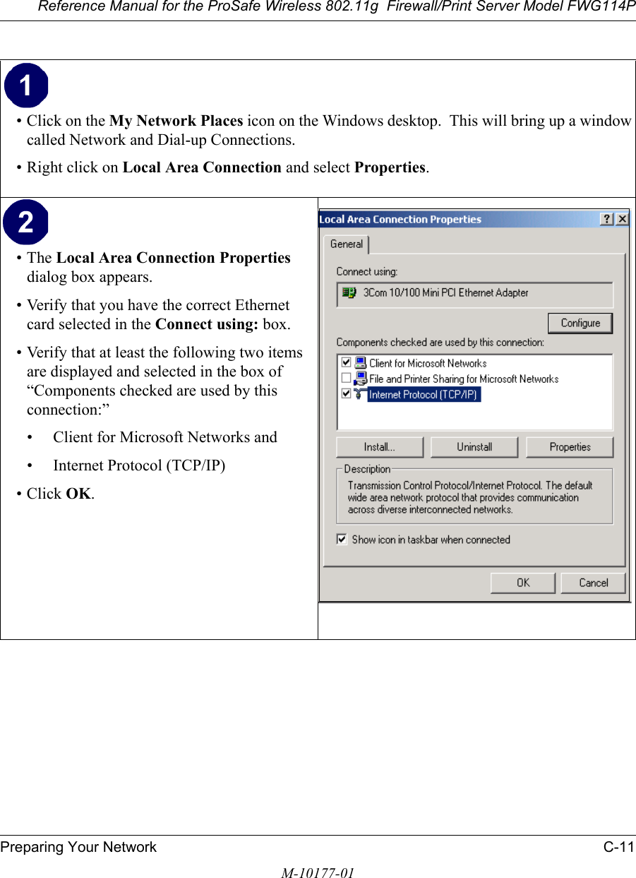 Reference Manual for the ProSafe Wireless 802.11g  Firewall/Print Server Model FWG114PPreparing Your Network C-11M-10177-01• Click on the My Network Places icon on the Windows desktop.  This will bring up a window called Network and Dial-up Connections.• Right click on Local Area Connection and select Properties. •The Local Area Connection Properties dialog box appears. • Verify that you have the correct Ethernet card selected in the Connect using: box.• Verify that at least the following two items are displayed and selected in the box of “Components checked are used by this connection:”• Client for Microsoft Networks and• Internet Protocol (TCP/IP)• Click OK.  