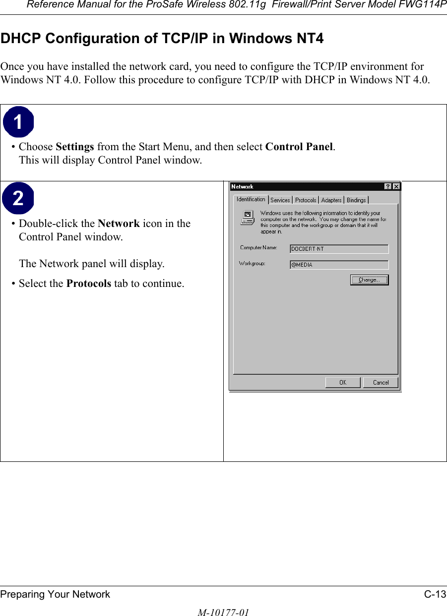 Reference Manual for the ProSafe Wireless 802.11g  Firewall/Print Server Model FWG114PPreparing Your Network C-13M-10177-01DHCP Configuration of TCP/IP in Windows NT4Once you have installed the network card, you need to configure the TCP/IP environment for Windows NT 4.0. Follow this procedure to configure TCP/IP with DHCP in Windows NT 4.0.• Choose Settings from the Start Menu, and then select Control Panel. This will display Control Panel window. • Double-click the Network icon in the Control Panel window.  The Network panel will display.• Select the Protocols tab to continue. 