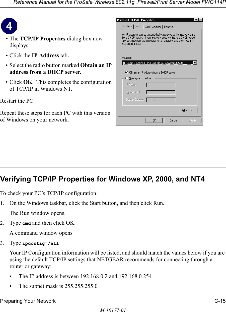 Reference Manual for the ProSafe Wireless 802.11g  Firewall/Print Server Model FWG114PPreparing Your Network C-15M-10177-01Verifying TCP/IP Properties for Windows XP, 2000, and NT4To check your PC’s TCP/IP configuration:1. On the Windows taskbar, click the Start button, and then click Run.The Run window opens.2. Type cmd and then click OK.A command window opens3. Type ipconfig /all Your IP Configuration information will be listed, and should match the values below if you are using the default TCP/IP settings that NETGEAR recommends for connecting through a router or gateway:• The IP address is between 192.168.0.2 and 192.168.0.254• The subnet mask is 255.255.255.0•The TCP/IP Properties dialog box now displays.• Click the IP Address tab.• Select the radio button marked Obtain an IP address from a DHCP server.• Click OK.  This completes the configuration of TCP/IP in Windows NT.Restart the PC.Repeat these steps for each PC with this version of Windows on your network. 