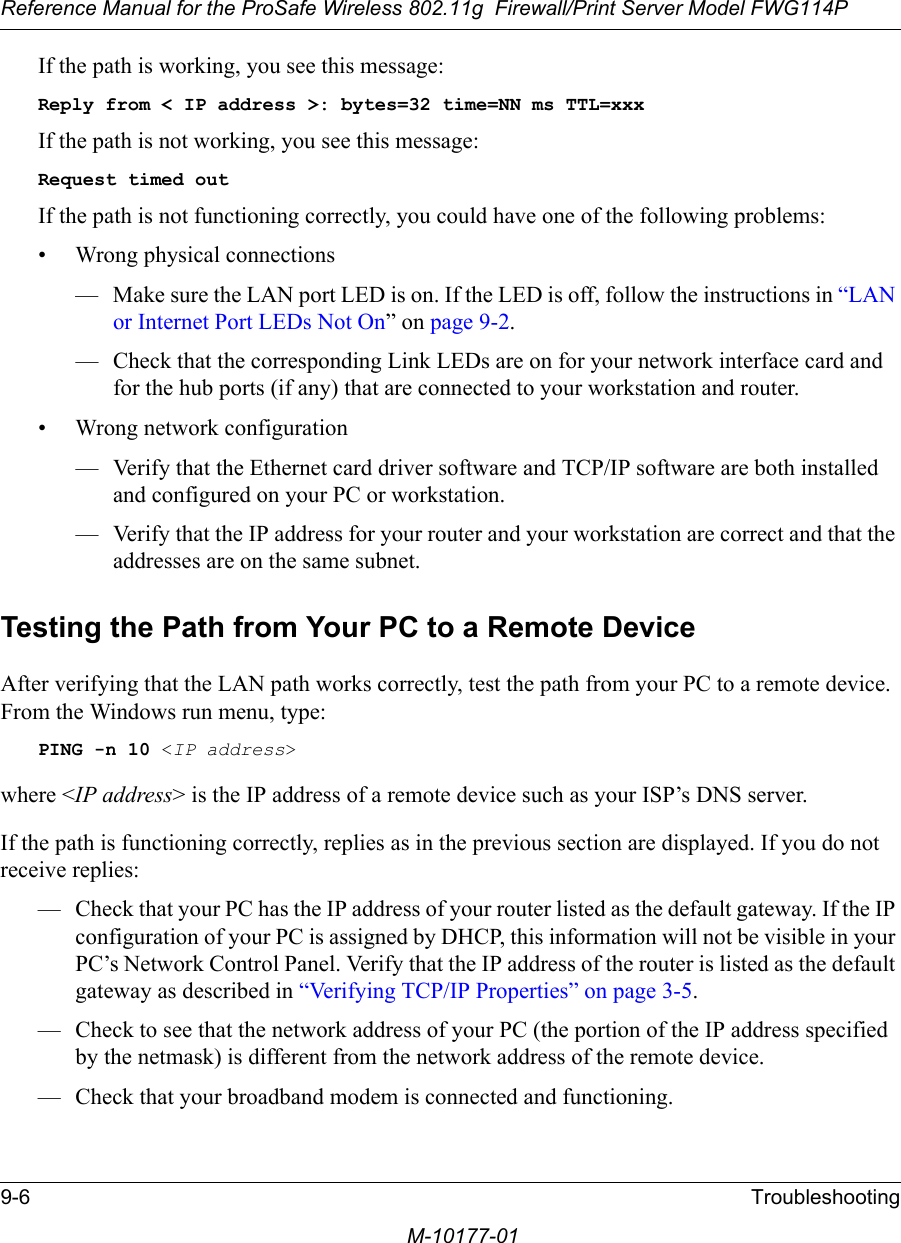 Reference Manual for the ProSafe Wireless 802.11g  Firewall/Print Server Model FWG114P9-6 TroubleshootingM-10177-01If the path is working, you see this message:Reply from &lt; IP address &gt;: bytes=32 time=NN ms TTL=xxxIf the path is not working, you see this message:Request timed outIf the path is not functioning correctly, you could have one of the following problems:• Wrong physical connections— Make sure the LAN port LED is on. If the LED is off, follow the instructions in “LAN or Internet Port LEDs Not On” on page 9-2.— Check that the corresponding Link LEDs are on for your network interface card and for the hub ports (if any) that are connected to your workstation and router.• Wrong network configuration— Verify that the Ethernet card driver software and TCP/IP software are both installed and configured on your PC or workstation.— Verify that the IP address for your router and your workstation are correct and that the addresses are on the same subnet.Testing the Path from Your PC to a Remote DeviceAfter verifying that the LAN path works correctly, test the path from your PC to a remote device. From the Windows run menu, type:PING -n 10 &lt;IP address&gt;where &lt;IP address&gt; is the IP address of a remote device such as your ISP’s DNS server.If the path is functioning correctly, replies as in the previous section are displayed. If you do not receive replies:— Check that your PC has the IP address of your router listed as the default gateway. If the IP configuration of your PC is assigned by DHCP, this information will not be visible in your PC’s Network Control Panel. Verify that the IP address of the router is listed as the default gateway as described in “Verifying TCP/IP Properties” on page 3-5.— Check to see that the network address of your PC (the portion of the IP address specified by the netmask) is different from the network address of the remote device.— Check that your broadband modem is connected and functioning.