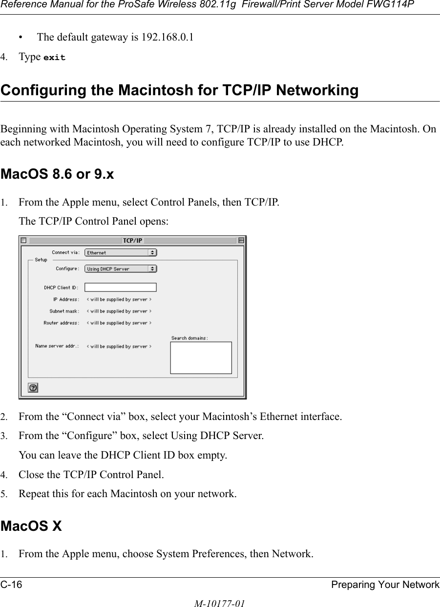 Reference Manual for the ProSafe Wireless 802.11g  Firewall/Print Server Model FWG114PC-16 Preparing Your NetworkM-10177-01• The default gateway is 192.168.0.14. Type exit Configuring the Macintosh for TCP/IP NetworkingBeginning with Macintosh Operating System 7, TCP/IP is already installed on the Macintosh. On each networked Macintosh, you will need to configure TCP/IP to use DHCP.MacOS 8.6 or 9.x1. From the Apple menu, select Control Panels, then TCP/IP.The TCP/IP Control Panel opens:2. From the “Connect via” box, select your Macintosh’s Ethernet interface.3. From the “Configure” box, select Using DHCP Server.You can leave the DHCP Client ID box empty.4. Close the TCP/IP Control Panel.5. Repeat this for each Macintosh on your network.MacOS X1. From the Apple menu, choose System Preferences, then Network.