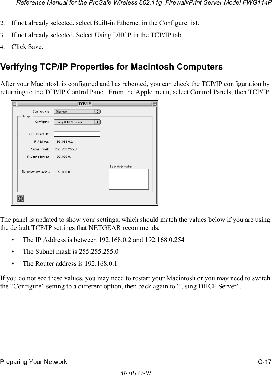 Reference Manual for the ProSafe Wireless 802.11g  Firewall/Print Server Model FWG114PPreparing Your Network C-17M-10177-012. If not already selected, select Built-in Ethernet in the Configure list.3. If not already selected, Select Using DHCP in the TCP/IP tab.4. Click Save.Verifying TCP/IP Properties for Macintosh ComputersAfter your Macintosh is configured and has rebooted, you can check the TCP/IP configuration by returning to the TCP/IP Control Panel. From the Apple menu, select Control Panels, then TCP/IP.The panel is updated to show your settings, which should match the values below if you are using the default TCP/IP settings that NETGEAR recommends:• The IP Address is between 192.168.0.2 and 192.168.0.254• The Subnet mask is 255.255.255.0• The Router address is 192.168.0.1If you do not see these values, you may need to restart your Macintosh or you may need to switch the “Configure” setting to a different option, then back again to “Using DHCP Server”.