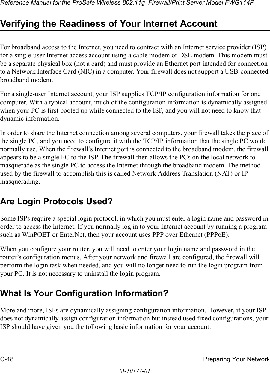 Reference Manual for the ProSafe Wireless 802.11g  Firewall/Print Server Model FWG114PC-18 Preparing Your NetworkM-10177-01Verifying the Readiness of Your Internet AccountFor broadband access to the Internet, you need to contract with an Internet service provider (ISP) for a single-user Internet access account using a cable modem or DSL modem. This modem must be a separate physical box (not a card) and must provide an Ethernet port intended for connection to a Network Interface Card (NIC) in a computer. Your firewall does not support a USB-connected broadband modem.For a single-user Internet account, your ISP supplies TCP/IP configuration information for one computer. With a typical account, much of the configuration information is dynamically assigned when your PC is first booted up while connected to the ISP, and you will not need to know that dynamic information. In order to share the Internet connection among several computers, your firewall takes the place of the single PC, and you need to configure it with the TCP/IP information that the single PC would normally use. When the firewall’s Internet port is connected to the broadband modem, the firewall appears to be a single PC to the ISP. The firewall then allows the PCs on the local network to masquerade as the single PC to access the Internet through the broadband modem. The method used by the firewall to accomplish this is called Network Address Translation (NAT) or IP masquerading.Are Login Protocols Used?Some ISPs require a special login protocol, in which you must enter a login name and password in order to access the Internet. If you normally log in to your Internet account by running a program such as WinPOET or EnterNet, then your account uses PPP over Ethernet (PPPoE). When you configure your router, you will need to enter your login name and password in the router’s configuration menus. After your network and firewall are configured, the firewall will perform the login task when needed, and you will no longer need to run the login program from your PC. It is not necessary to uninstall the login program.What Is Your Configuration Information?More and more, ISPs are dynamically assigning configuration information. However, if your ISP does not dynamically assign configuration information but instead used fixed configurations, your ISP should have given you the following basic information for your account: 