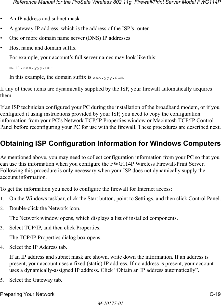 Reference Manual for the ProSafe Wireless 802.11g  Firewall/Print Server Model FWG114PPreparing Your Network C-19M-10177-01• An IP address and subnet mask• A gateway IP address, which is the address of the ISP’s router• One or more domain name server (DNS) IP addresses• Host name and domain suffixFor example, your account’s full server names may look like this:mail.xxx.yyy.com In this example, the domain suffix is xxx.yyy.com.If any of these items are dynamically supplied by the ISP, your firewall automatically acquires them.If an ISP technician configured your PC during the installation of the broadband modem, or if you configured it using instructions provided by your ISP, you need to copy the configuration information from your PC’s Network TCP/IP Properties window or Macintosh TCP/IP Control Panel before reconfiguring your PC for use with the firewall. These procedures are described next.Obtaining ISP Configuration Information for Windows ComputersAs mentioned above, you may need to collect configuration information from your PC so that you can use this information when you configure the FWG114P Wireless Firewall/Print Server. Following this procedure is only necessary when your ISP does not dynamically supply the account information. To get the information you need to configure the firewall for Internet access:1. On the Windows taskbar, click the Start button, point to Settings, and then click Control Panel.2. Double-click the Network icon.The Network window opens, which displays a list of installed components.3. Select TCP/IP, and then click Properties.The TCP/IP Properties dialog box opens.4. Select the IP Address tab.If an IP address and subnet mask are shown, write down the information. If an address is present, your account uses a fixed (static) IP address. If no address is present, your account uses a dynamically-assigned IP address. Click “Obtain an IP address automatically”.5. Select the Gateway tab.