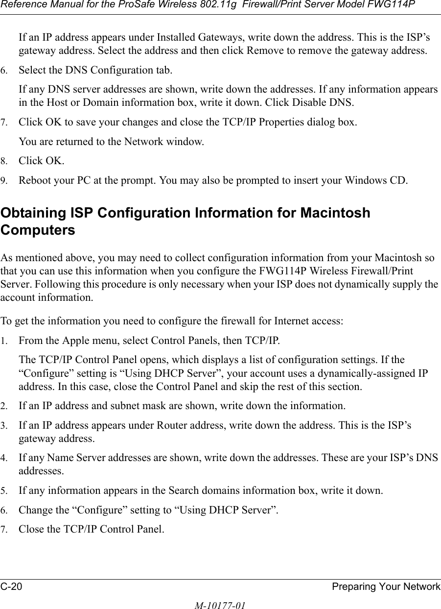 Reference Manual for the ProSafe Wireless 802.11g  Firewall/Print Server Model FWG114PC-20 Preparing Your NetworkM-10177-01If an IP address appears under Installed Gateways, write down the address. This is the ISP’s gateway address. Select the address and then click Remove to remove the gateway address.6. Select the DNS Configuration tab.If any DNS server addresses are shown, write down the addresses. If any information appears in the Host or Domain information box, write it down. Click Disable DNS.7. Click OK to save your changes and close the TCP/IP Properties dialog box.You are returned to the Network window.8. Click OK.9. Reboot your PC at the prompt. You may also be prompted to insert your Windows CD.Obtaining ISP Configuration Information for Macintosh ComputersAs mentioned above, you may need to collect configuration information from your Macintosh so that you can use this information when you configure the FWG114P Wireless Firewall/Print Server. Following this procedure is only necessary when your ISP does not dynamically supply the account information. To get the information you need to configure the firewall for Internet access:1. From the Apple menu, select Control Panels, then TCP/IP.The TCP/IP Control Panel opens, which displays a list of configuration settings. If the “Configure” setting is “Using DHCP Server”, your account uses a dynamically-assigned IP address. In this case, close the Control Panel and skip the rest of this section.2. If an IP address and subnet mask are shown, write down the information. 3. If an IP address appears under Router address, write down the address. This is the ISP’s gateway address.4. If any Name Server addresses are shown, write down the addresses. These are your ISP’s DNS addresses.5. If any information appears in the Search domains information box, write it down.6. Change the “Configure” setting to “Using DHCP Server”.7. Close the TCP/IP Control Panel.