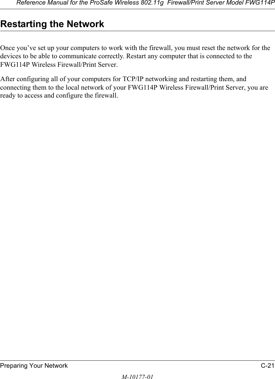 Reference Manual for the ProSafe Wireless 802.11g  Firewall/Print Server Model FWG114PPreparing Your Network C-21M-10177-01Restarting the NetworkOnce you’ve set up your computers to work with the firewall, you must reset the network for the devices to be able to communicate correctly. Restart any computer that is connected to the FWG114P Wireless Firewall/Print Server.After configuring all of your computers for TCP/IP networking and restarting them, and connecting them to the local network of your FWG114P Wireless Firewall/Print Server, you are ready to access and configure the firewall.