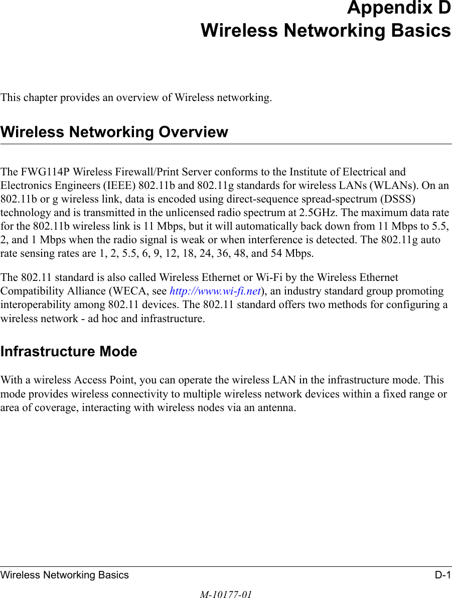 Wireless Networking Basics D-1M-10177-01Appendix DWireless Networking BasicsThis chapter provides an overview of Wireless networking.Wireless Networking OverviewThe FWG114P Wireless Firewall/Print Server conforms to the Institute of Electrical and Electronics Engineers (IEEE) 802.11b and 802.11g standards for wireless LANs (WLANs). On an 802.11b or g wireless link, data is encoded using direct-sequence spread-spectrum (DSSS) technology and is transmitted in the unlicensed radio spectrum at 2.5GHz. The maximum data rate for the 802.11b wireless link is 11 Mbps, but it will automatically back down from 11 Mbps to 5.5, 2, and 1 Mbps when the radio signal is weak or when interference is detected. The 802.11g auto rate sensing rates are 1, 2, 5.5, 6, 9, 12, 18, 24, 36, 48, and 54 Mbps. The 802.11 standard is also called Wireless Ethernet or Wi-Fi by the Wireless Ethernet Compatibility Alliance (WECA, see http://www.wi-fi.net), an industry standard group promoting interoperability among 802.11 devices. The 802.11 standard offers two methods for configuring a wireless network - ad hoc and infrastructure.Infrastructure ModeWith a wireless Access Point, you can operate the wireless LAN in the infrastructure mode. This mode provides wireless connectivity to multiple wireless network devices within a fixed range or area of coverage, interacting with wireless nodes via an antenna. 