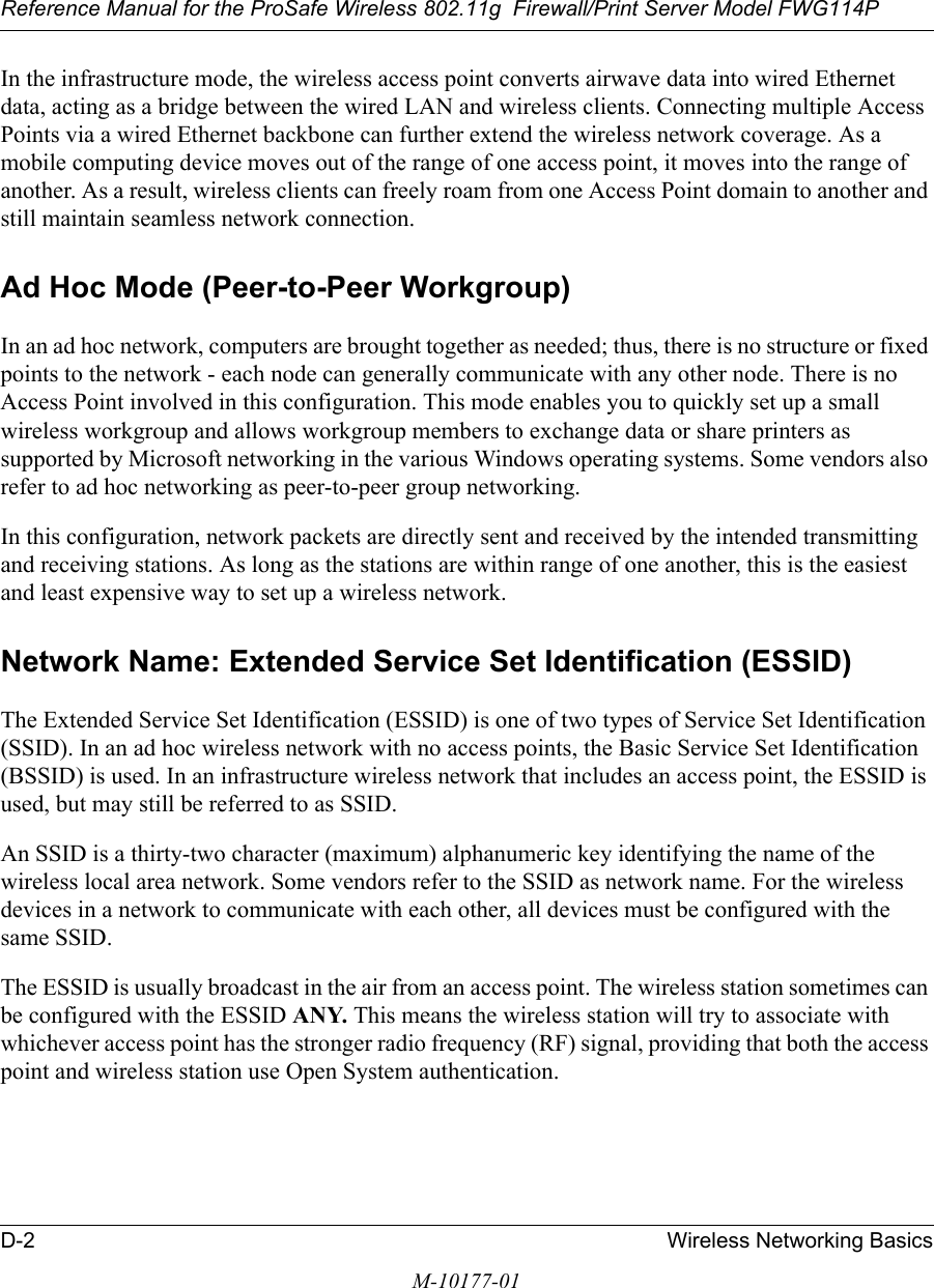 Reference Manual for the ProSafe Wireless 802.11g  Firewall/Print Server Model FWG114PD-2 Wireless Networking BasicsM-10177-01In the infrastructure mode, the wireless access point converts airwave data into wired Ethernet data, acting as a bridge between the wired LAN and wireless clients. Connecting multiple Access Points via a wired Ethernet backbone can further extend the wireless network coverage. As a mobile computing device moves out of the range of one access point, it moves into the range of another. As a result, wireless clients can freely roam from one Access Point domain to another and still maintain seamless network connection.Ad Hoc Mode (Peer-to-Peer Workgroup)In an ad hoc network, computers are brought together as needed; thus, there is no structure or fixed points to the network - each node can generally communicate with any other node. There is no Access Point involved in this configuration. This mode enables you to quickly set up a small wireless workgroup and allows workgroup members to exchange data or share printers as supported by Microsoft networking in the various Windows operating systems. Some vendors also refer to ad hoc networking as peer-to-peer group networking.In this configuration, network packets are directly sent and received by the intended transmitting and receiving stations. As long as the stations are within range of one another, this is the easiest and least expensive way to set up a wireless network. Network Name: Extended Service Set Identification (ESSID)The Extended Service Set Identification (ESSID) is one of two types of Service Set Identification (SSID). In an ad hoc wireless network with no access points, the Basic Service Set Identification (BSSID) is used. In an infrastructure wireless network that includes an access point, the ESSID is used, but may still be referred to as SSID.An SSID is a thirty-two character (maximum) alphanumeric key identifying the name of the wireless local area network. Some vendors refer to the SSID as network name. For the wireless devices in a network to communicate with each other, all devices must be configured with the same SSID.The ESSID is usually broadcast in the air from an access point. The wireless station sometimes can be configured with the ESSID ANY. This means the wireless station will try to associate with whichever access point has the stronger radio frequency (RF) signal, providing that both the access point and wireless station use Open System authentication.