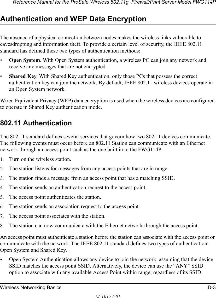 Reference Manual for the ProSafe Wireless 802.11g  Firewall/Print Server Model FWG114PWireless Networking Basics D-3M-10177-01Authentication and WEP Data EncryptionThe absence of a physical connection between nodes makes the wireless links vulnerable to eavesdropping and information theft. To provide a certain level of security, the IEEE 802.11 standard has defined these two types of authentication methods:•Open System. With Open System authentication, a wireless PC can join any network and receive any messages that are not encrypted. •Shared Key. With Shared Key authentication, only those PCs that possess the correct authentication key can join the network. By default, IEEE 802.11 wireless devices operate in an Open System network. Wired Equivalent Privacy (WEP) data encryption is used when the wireless devices are configured to operate in Shared Key authentication mode. 802.11 AuthenticationThe 802.11 standard defines several services that govern how two 802.11 devices communicate. The following events must occur before an 802.11 Station can communicate with an Ethernet network through an access point such as the one built in to the FWG114P:1. Turn on the wireless station.2. The station listens for messages from any access points that are in range.3. The station finds a message from an access point that has a matching SSID.4. The station sends an authentication request to the access point.5. The access point authenticates the station.6. The station sends an association request to the access point.7. The access point associates with the station.8. The station can now communicate with the Ethernet network through the access point.An access point must authenticate a station before the station can associate with the access point or communicate with the network. The IEEE 802.11 standard defines two types of authentication: Open System and Shared Key.• Open System Authentication allows any device to join the network, assuming that the device SSID matches the access point SSID. Alternatively, the device can use the “ANY” SSID option to associate with any available Access Point within range, regardless of its SSID. 